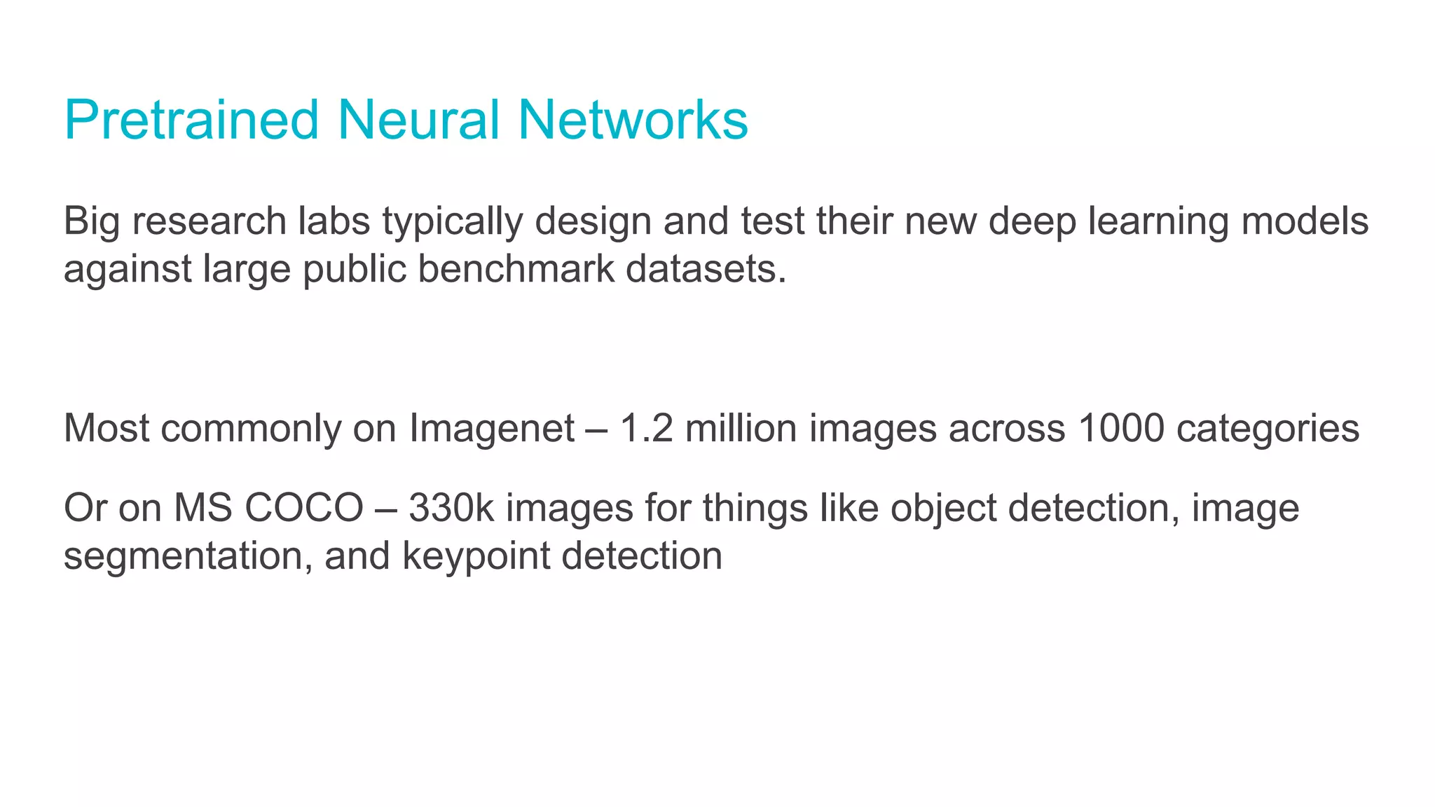 Pretrained Neural Networks
Big research labs typically design and test their new deep learning models
against large public benchmark datasets.
Most commonly on Imagenet – 1.2 million images across 1000 categories
Or on MS COCO – 330k images for things like object detection, image
segmentation, and keypoint detection
 