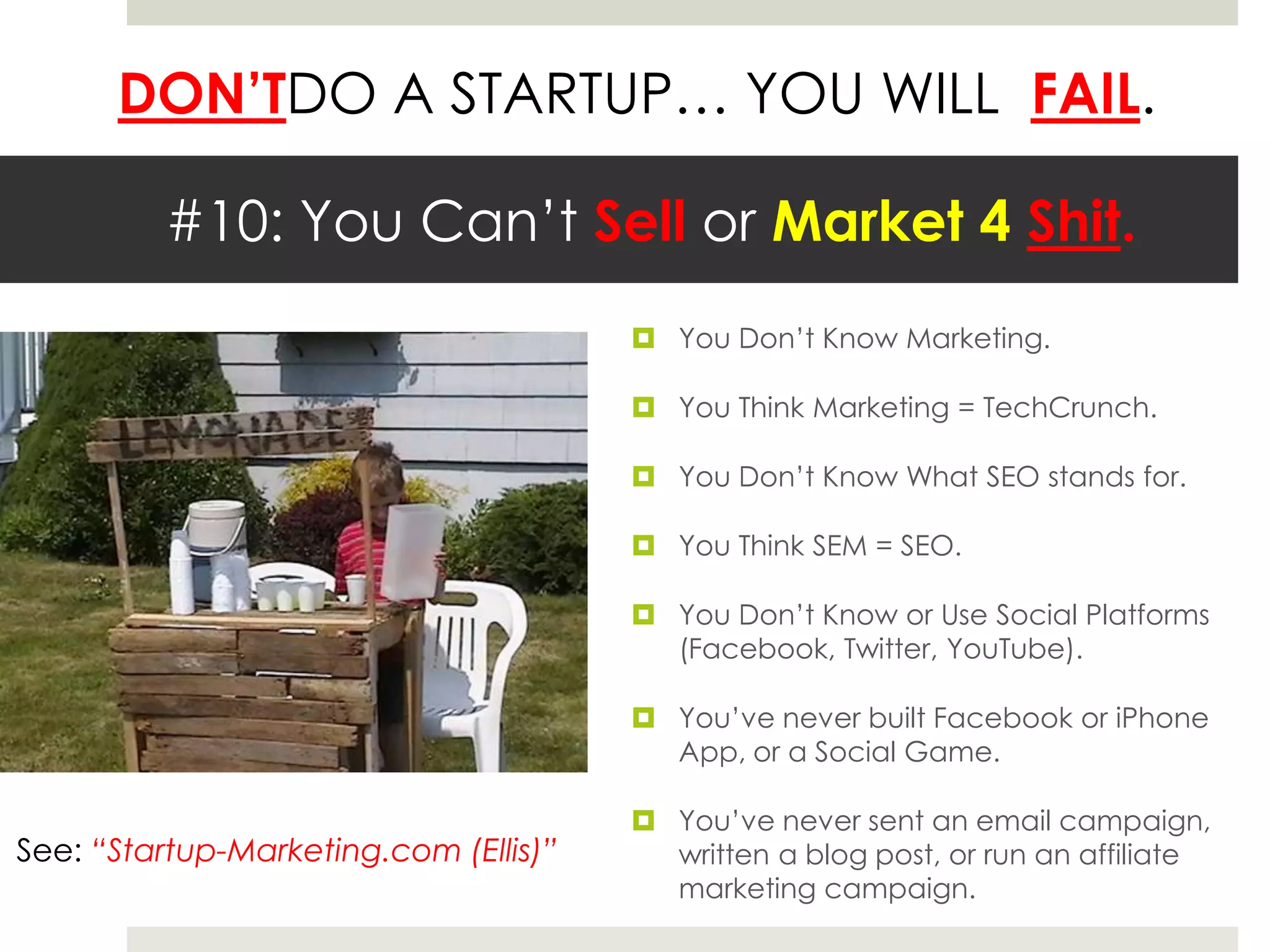 #10: You Can’t Sell or Market 4 Shit.You Don’t Know Marketing.You Think Marketing = TechCrunch.You Don’t Know What SEO stands for.You Think SEM = SEO.You Don’t Know or Use Social Platforms (Facebook, Twitter, YouTube).You’ve never built Facebook or iPhone App, or a Social Game.You’ve never sent an email campaign, written a blog post, or run an affiliate marketing campaign.See: “Startup-Marketing.com (Ellis)”