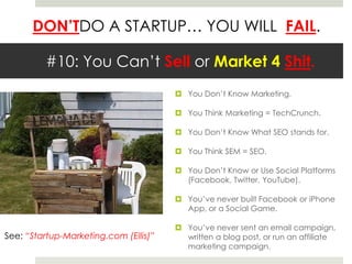 #10: You Can’t Sell or Market 4 Shit.You Don’t Know Marketing.You Think Marketing = TechCrunch.You Don’t Know What SEO stands for.You Think SEM = SEO.You Don’t Know or Use Social Platforms (Facebook, Twitter, YouTube).You’ve never built Facebook or iPhone App, or a Social Game.You’ve never sent an email campaign, written a blog post, or run an affiliate marketing campaign.See: “Startup-Marketing.com (Ellis)”
