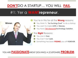 #1: Yer a WANTrepreneur.You’re in this for all the Wrong reasons:You think it’s “So Fucking Cool” to do a startupYou want to make LOTS of Money.You have Teh AwesomeTechnology Solution.The Right Reasons:You Live in Fear.You Can’t Get Laid.Something has been PISSING you off FOREVER.YOU ARE PASSIONATEABOUT [SOLVING] A [CUSTOMER] PROBLEM