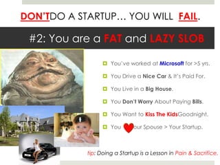 #2: You are a FAT and LAZY SLOBYou’ve worked at Microsoft for >5 yrs.You Drive a Nice Car & It’s Paid For.You Live in a Big House.You Don’t Worry About Paying Bills.You Want to Kiss The KidsGoodnight.You      Your Spouse > Your Startup.tip: Doing a Startup is a Lesson in Pain & Sacrifice.  