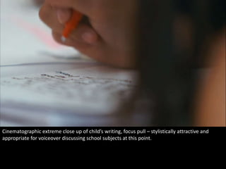 Cinematographic extreme close up of child’s writing, focus pull – stylistically attractive and 
appropriate for voiceover discussing school subjects at this point. 
 