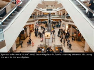 Symmetrical extreme shot of one of the settings later in the documentary. Voiceover discussing 
the aims for the investigation. 
 