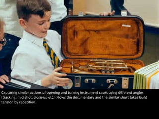 Capturing similar actions of opening and turning instrument cases using different angles 
(tracking, mid shot, close-up etc.) Flows the documentary and the similar short takes build 
tension by repetition. 
 
