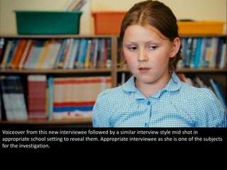 Voiceover from this new interviewee followed by a similar interview style mid shot in 
appropriate school setting to reveal them. Appropriate interviewee as she is one of the subjects 
for the investigation. 
 