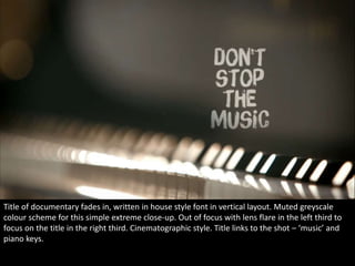 Title of documentary fades in, written in house style font in vertical layout. Muted greyscale 
colour scheme for this simple extreme close-up. Out of focus with lens flare in the left third to 
focus on the title in the right third. Cinematographic style. Title links to the shot – ‘music’ and 
piano keys. 
 