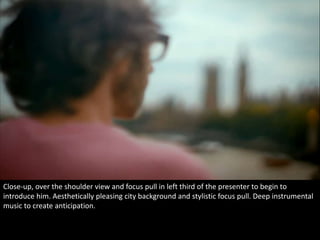 Close-up, over the shoulder view and focus pull in left third of the presenter to begin to 
introduce him. Aesthetically pleasing city background and stylistic focus pull. Deep instrumental 
music to create anticipation. 
 