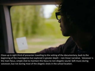 Close-up in right third of presenter travelling to the setting of the documentary, back to the 
beginning of the investigation but explored in greater depth – non-linear narrative. Voiceover is 
the main focus, simple shot to maintain this focus to non-diegetic sound. Soft music during 
voiceover, but not during most of the diegetic shots in the school location. 
 