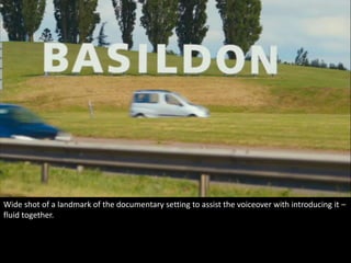 Wide shot of a landmark of the documentary setting to assist the voiceover with introducing it – 
fluid together. 
 