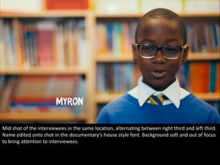 Mid shot of the interviewees in the same location, alternating between right third and left third. 
Name edited onto shot in the documentary’s house style font. Background soft and out of focus 
to bring attention to interviewees. 
