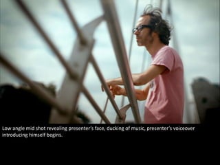 Low angle mid shot revealing presenter’s face, ducking of music, presenter’s voiceover 
introducing himself begins. 
 