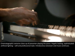 Cinematographic extreme close up of presenter playing the piano. Angelic looking, sophisticated 
artificial lighting – soft and professional style. Introductory voiceover and music continues. 
 