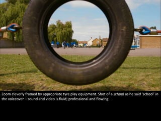 Zoom cleverly framed by appropriate tyre play equipment. Shot of a school as he said ‘school’ in 
the voiceover – sound and video is fluid; professional and flowing. 
 
