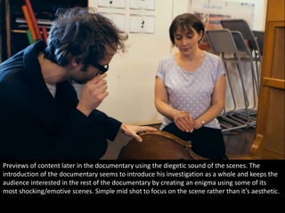 Previews of content later in the documentary using the diegetic sound of the scenes. The 
introduction of the documentary seems to introduce his investigation as a whole and keeps the 
audience interested in the rest of the documentary by creating an enigma using some of its 
most shocking/emotive scenes. Simple mid shot to focus on the scene rather than it’s aesthetic. 
 