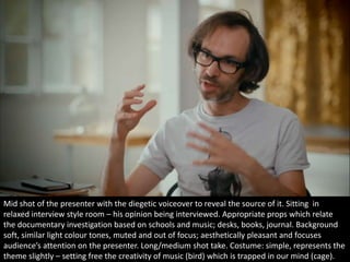 Mid shot of the presenter with the diegetic voiceover to reveal the source of it. Sitting in 
relaxed interview style room – his opinion being interviewed. Appropriate props which relate 
the documentary investigation based on schools and music; desks, books, journal. Background 
soft, similar light colour tones, muted and out of focus; aesthetically pleasant and focuses 
audience’s attention on the presenter. Long/medium shot take. Costume: simple, represents the 
theme slightly – setting free the creativity of music (bird) which is trapped in our mind (cage). 
 