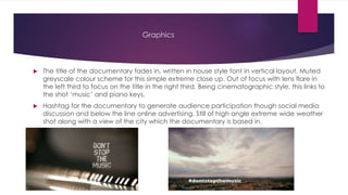 Graphics 
 The title of the documentary fades in, written in house style font in vertical layout. Muted 
greyscale colour scheme for this simple extreme close up. Out of focus with lens flare in 
the left third to focus on the title in the right third. Being cinematographic style, this links to 
the shot ‘music’ and piano keys. 
 Hashtag for the documentary to generate audience participation though social media 
discussion and below the line online advertising. Still of high angle extreme wide weather 
shot along with a view of the city which the documentary is based in. 
 