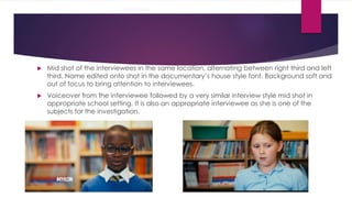 Interviews 
 Mid shot of the interviewees in the same location, alternating between right third and left 
third. Name edited onto shot in the documentary’s house style font. Background soft and 
out of focus to bring attention to interviewees. 
 Voiceover from the interviewee followed by a very similar interview style mid shot in 
appropriate school setting. It is also an appropriate interviewee as she is one of the 
subjects for the investigation. 
 