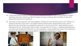  Capturing similar actions of opening and turning instrument cases using different angles 
tracking, mid shot, close ups. Which makes the documentary flow and the similar shot 
takes build tension by repetition. 
 Mid shot of the presenter with the diegetic voiceover to reveal the source of it. Sitting in a 
relaxed interview style room- his opinion being interviewed. Appropriate props which 
relate the documentary investigation based on schools and music, desks books journal. 
Background soft, similar light colour tones, muted and out of focus ; aesthetically pleasant 
and docuses audiences attention on the presenter. Long medim shot take. The costume is 
simple and represents the theme slightly- setting free creativity of music. 
 
