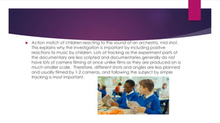  Action match of children reacting to the sound of an orchestra, mid shot. 
This explains why the investigation is important by including positive 
reactions to music by children. Lots of tracking as the experiment parts of 
the documentary are less scripted and documentaries generally do not 
have lots of camera filming at once unlike films as they are produced on a 
much smaller scale. Therefore, different shots and angles are less planned 
and usually filmed by 1-2 cameras, and following the subject by simple 
tracking is most important. 
