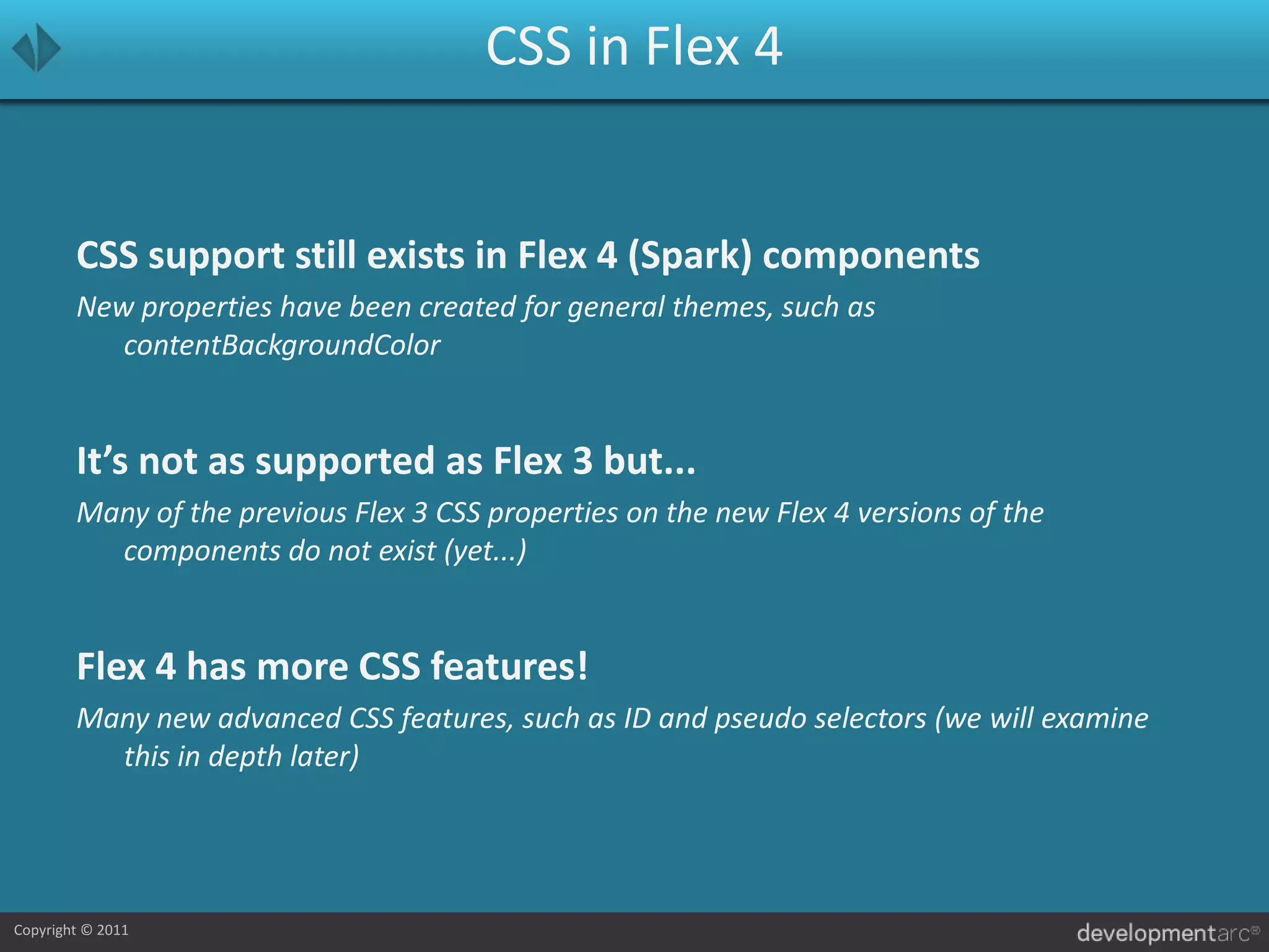CSS in Flex 4CSS support still exists in Flex 4 (Spark) componentsNew properties have been created for general themes, such as contentBackgroundColorIt’s not as supported as Flex 3 but...Many of the previous Flex 3 CSS properties on the new Flex 4 versions of the components do not exist (yet...)Flex 4 has more CSS features!Many new advanced CSS features, such as ID and pseudo selectors (we will examine this in depth later)