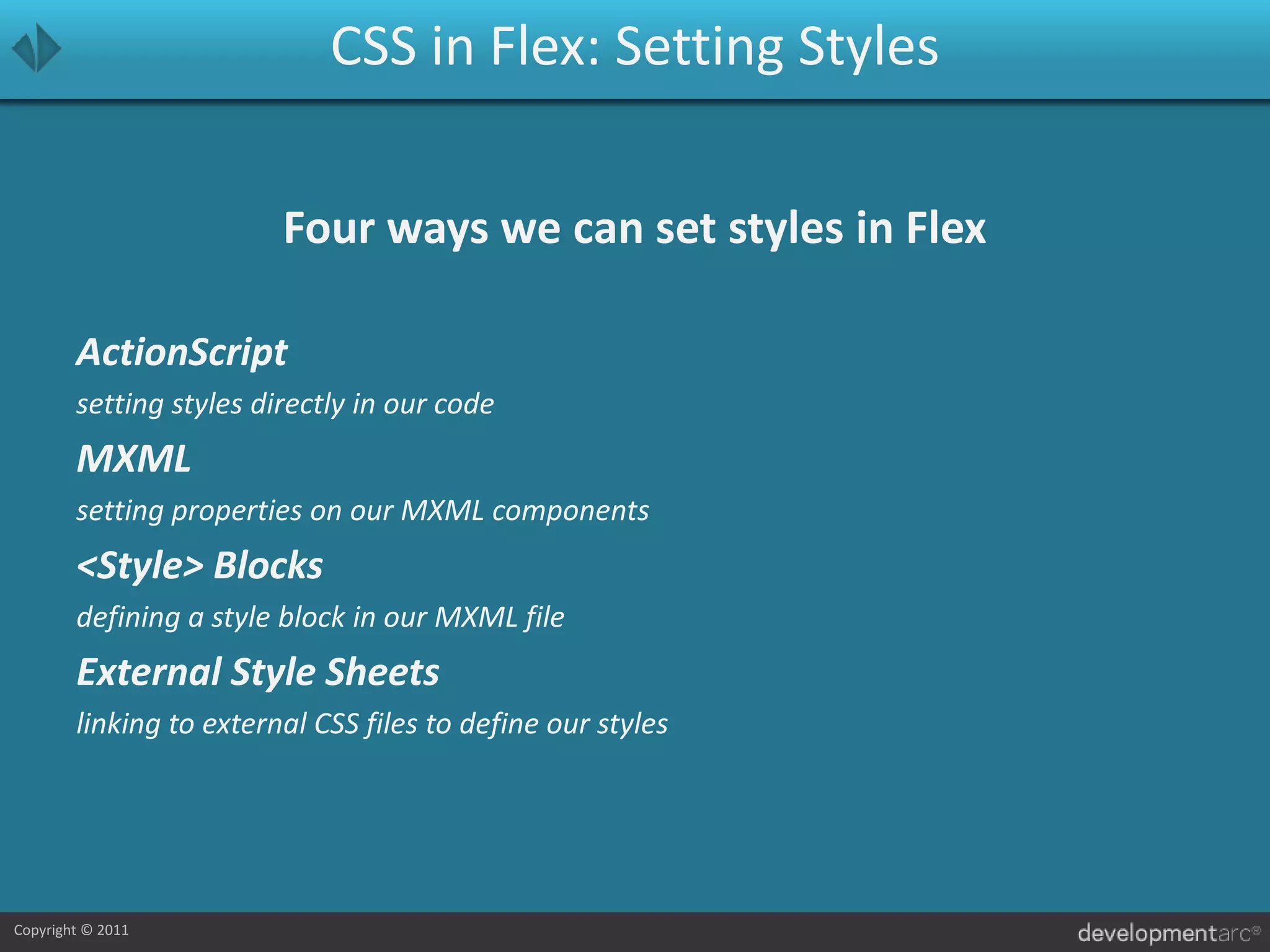 CSS in Flex: Setting StylesFour ways we can set styles in FlexActionScriptsetting styles directly in our codeMXMLsetting properties on our MXML components<Style> Blocksdefining a style block in our MXML fileExternal Style Sheetslinking to external CSS files to define our styles