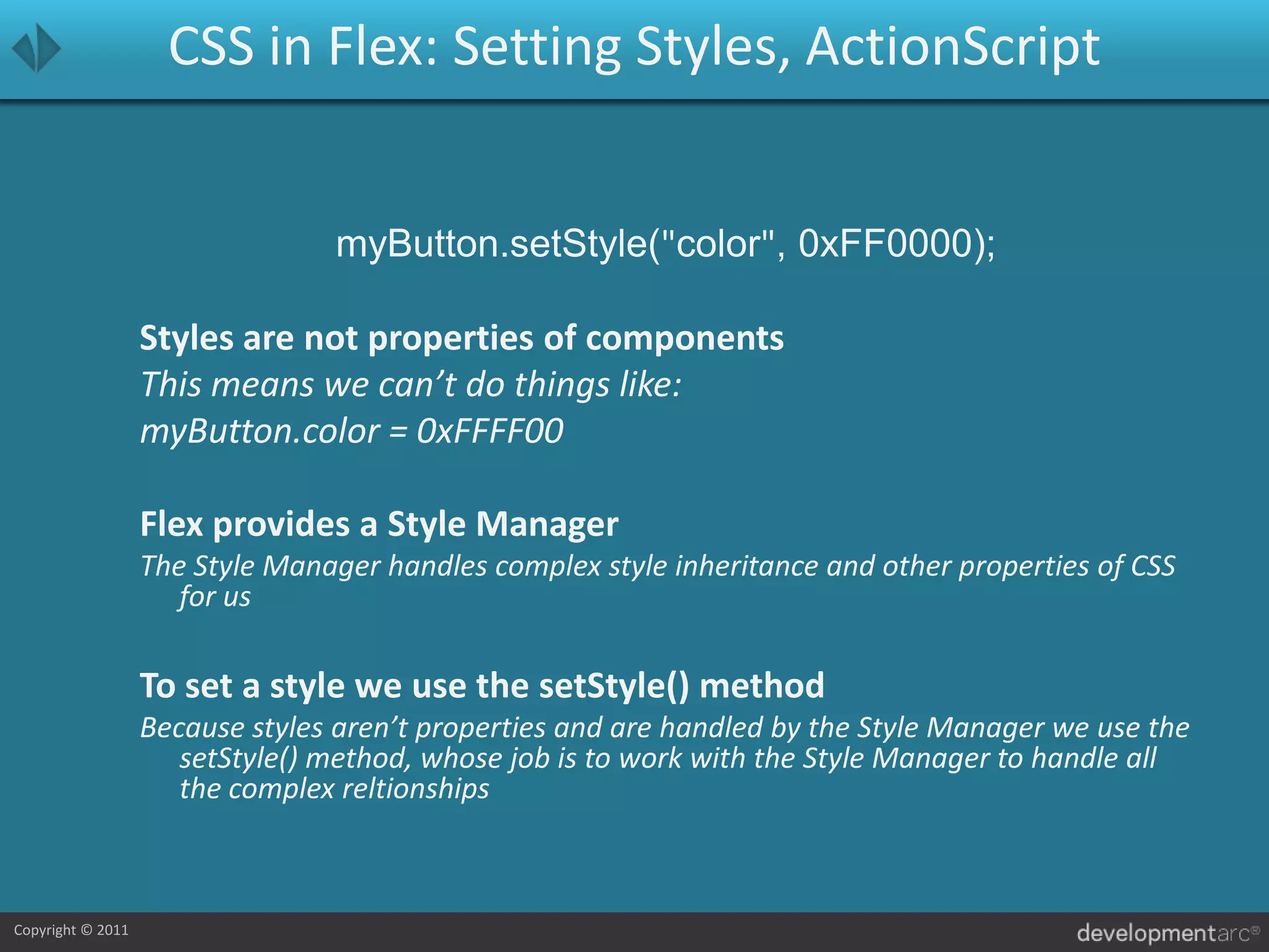 CSS in Flex: Setting Styles, ActionScriptmyButton.setStyle("color", 0xFF0000);Styles are not properties of componentsThis means we can’t do things like: myButton.color = 0xFFFF00Flex provides a Style ManagerThe Style Manager handles complex style inheritance and other properties of CSS for usTo set a style we use the setStyle() methodBecause styles aren’t properties and are handled by the Style Manager we use the setStyle() method, whose job is to work with the Style Manager to handle all the complex reltionships