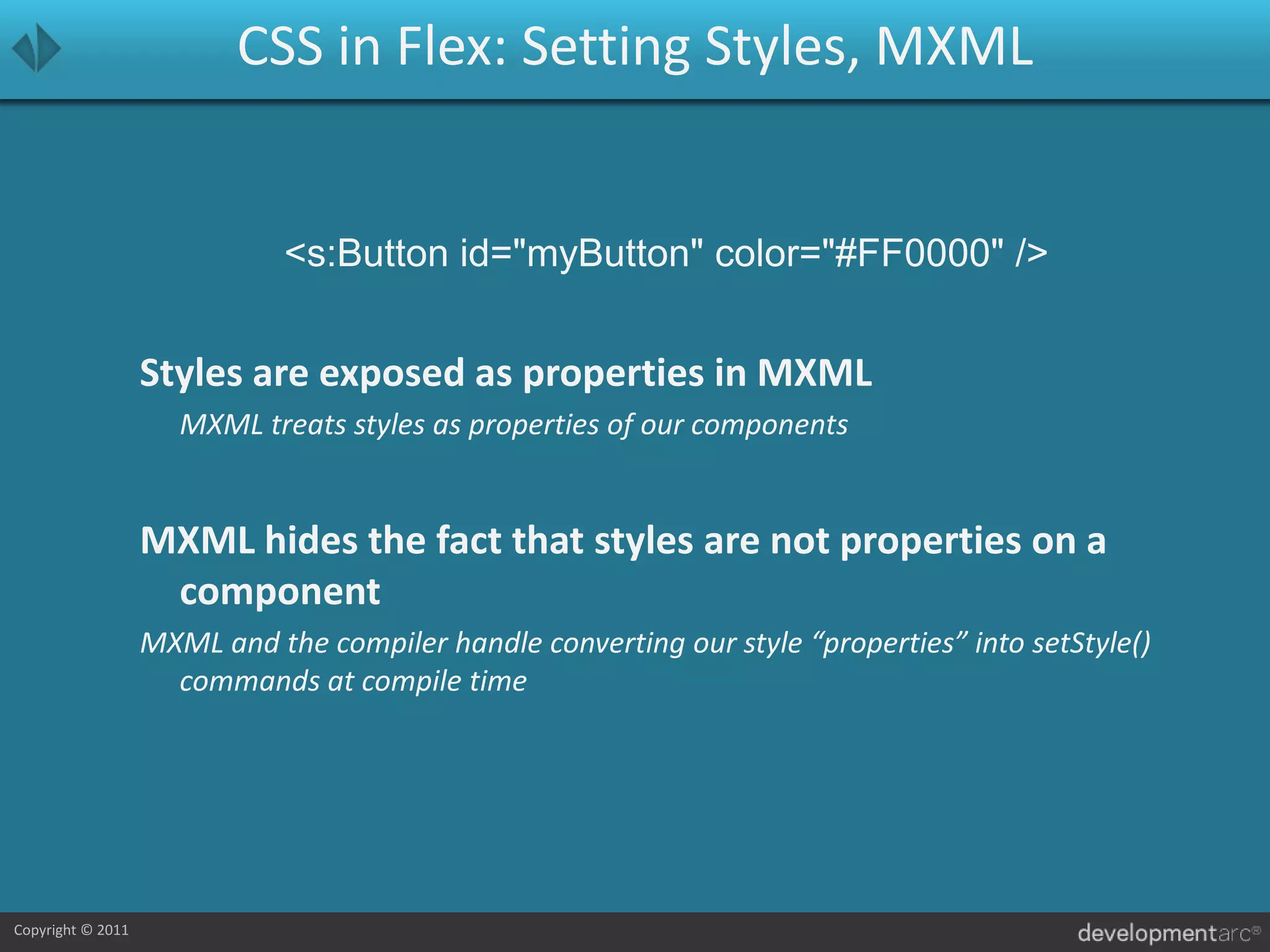 CSS in Flex: Setting Styles, MXML<s:Button id="myButton" color="#FF0000" />Styles are exposed as properties in MXML	MXML treats styles as properties of our componentsMXML hides the fact that styles are not properties on a componentMXML and the compiler handle converting our style “properties” into setStyle() commands at compile time
