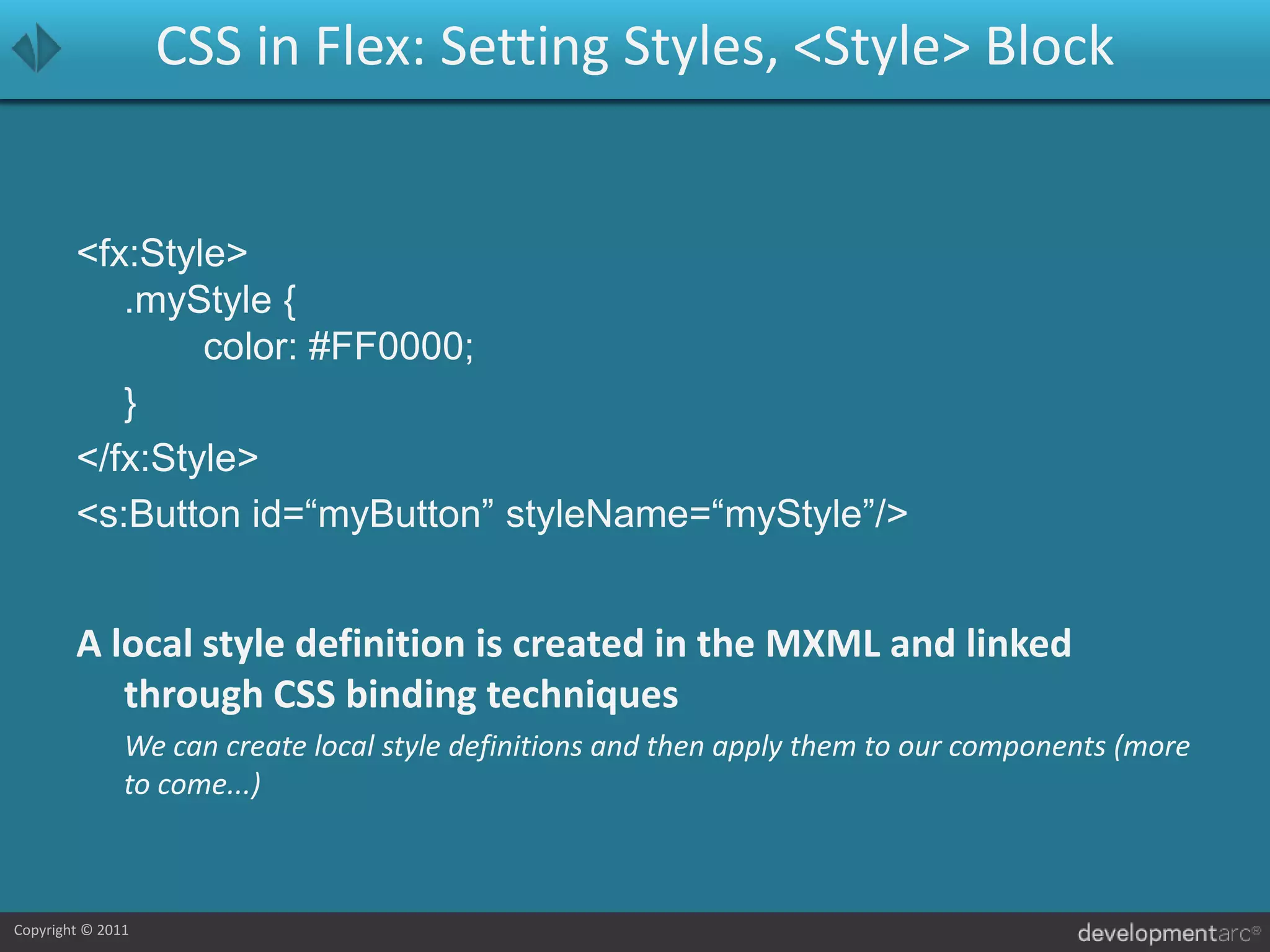 CSS in Flex: Setting Styles, <Style> Block<fx:Style>.myStyle {		color: #FF0000;	}</fx:Style><s:Button id=“myButton” styleName=“myStyle”/>A local style definition is created in the MXML and linked through CSS binding techniques	We can create local style definitions and then apply them to our components (more to come...)