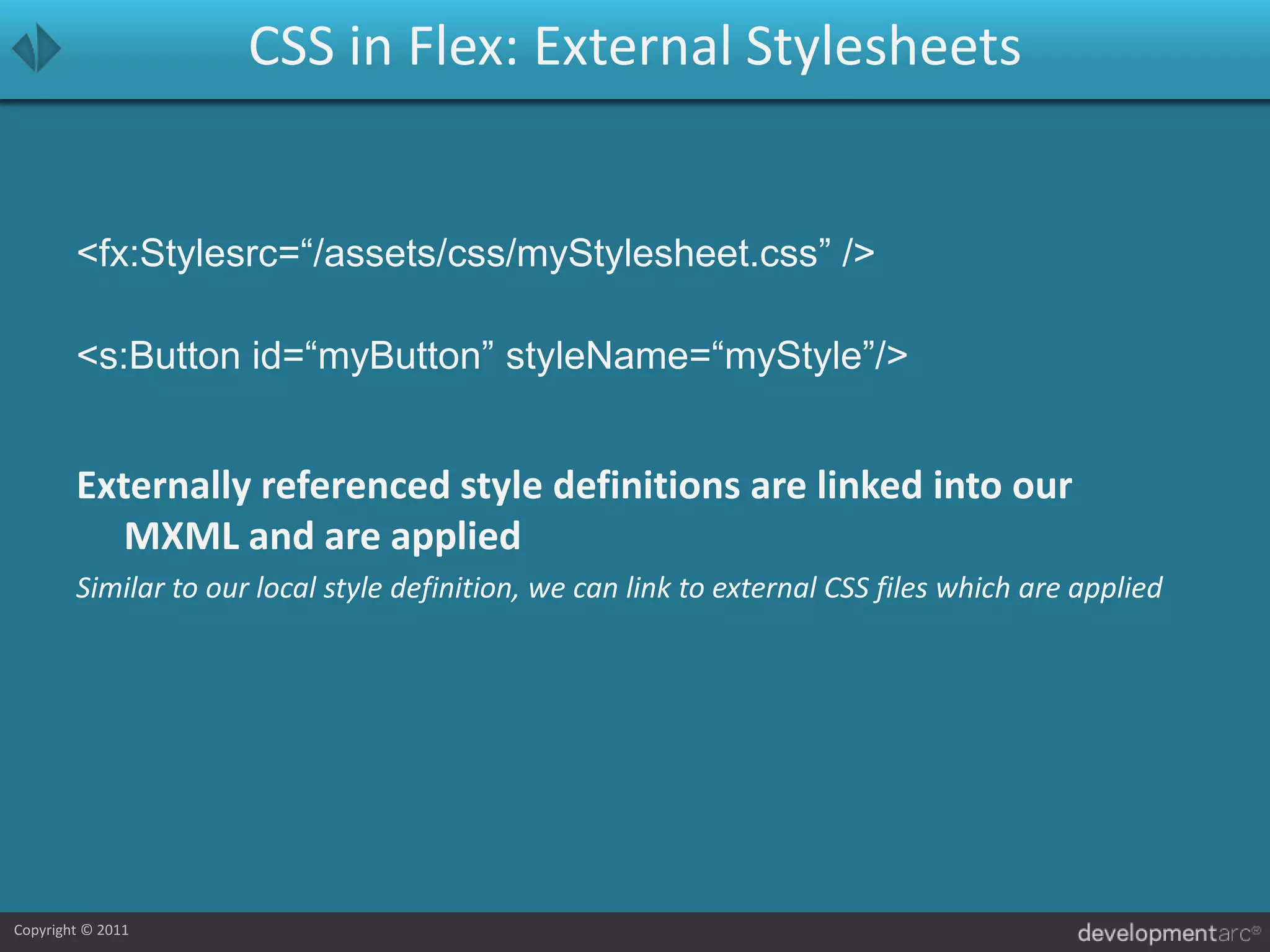 CSS in Flex: External Stylesheets<fx:Stylesrc=“/assets/css/myStylesheet.css” /><s:Button id=“myButton” styleName=“myStyle”/>Externally referenced style definitions are linked into our MXML and are appliedSimilar to our local style definition, we can link to external CSS files which are applied
