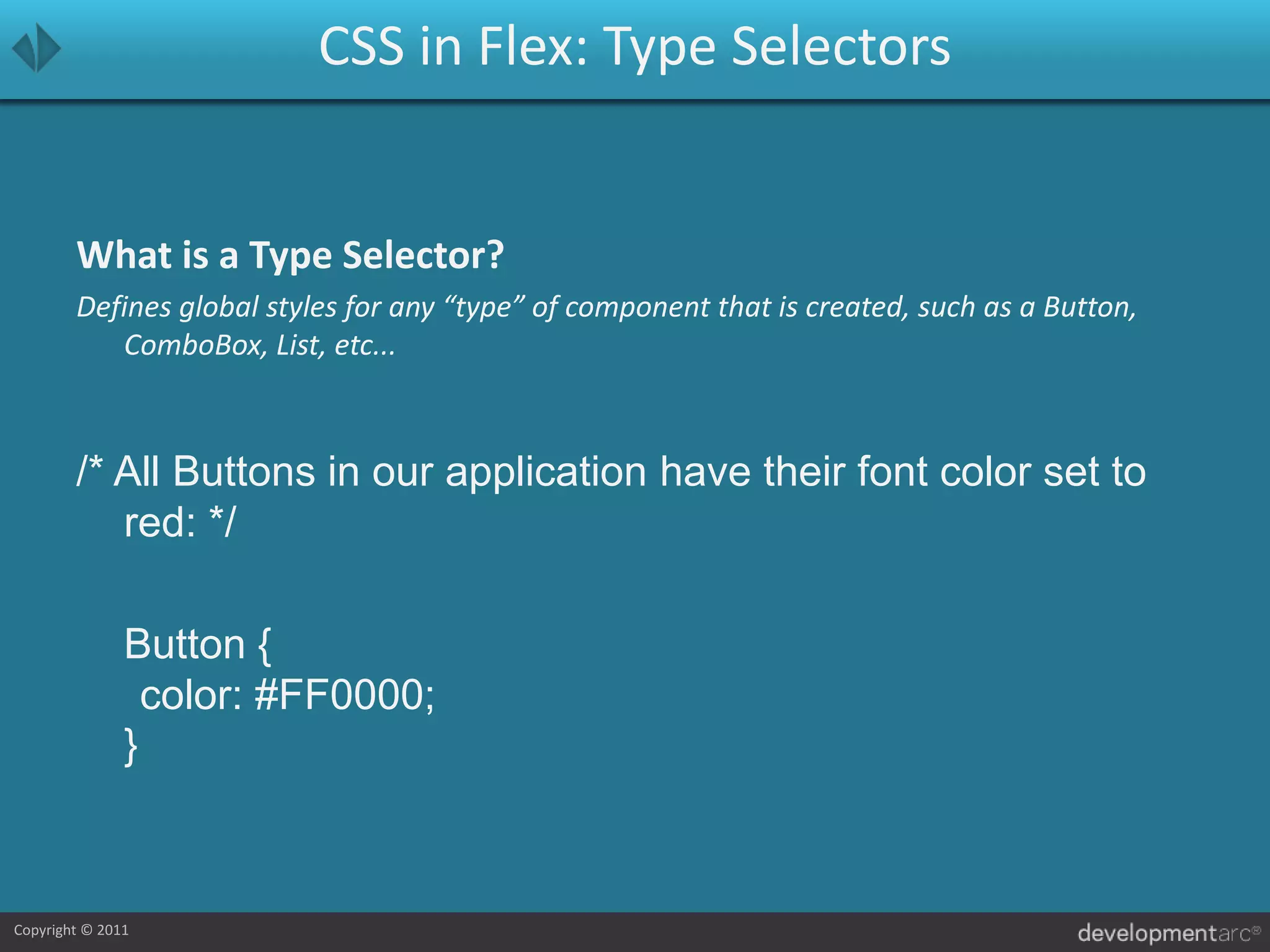 CSS in Flex: Type SelectorsWhat is a Type Selector?Defines global styles for any “type” of component that is created, such as a Button, ComboBox, List, etc.../* All Buttons in our application have their font color set to red: */	Button {	color: #FF0000;}