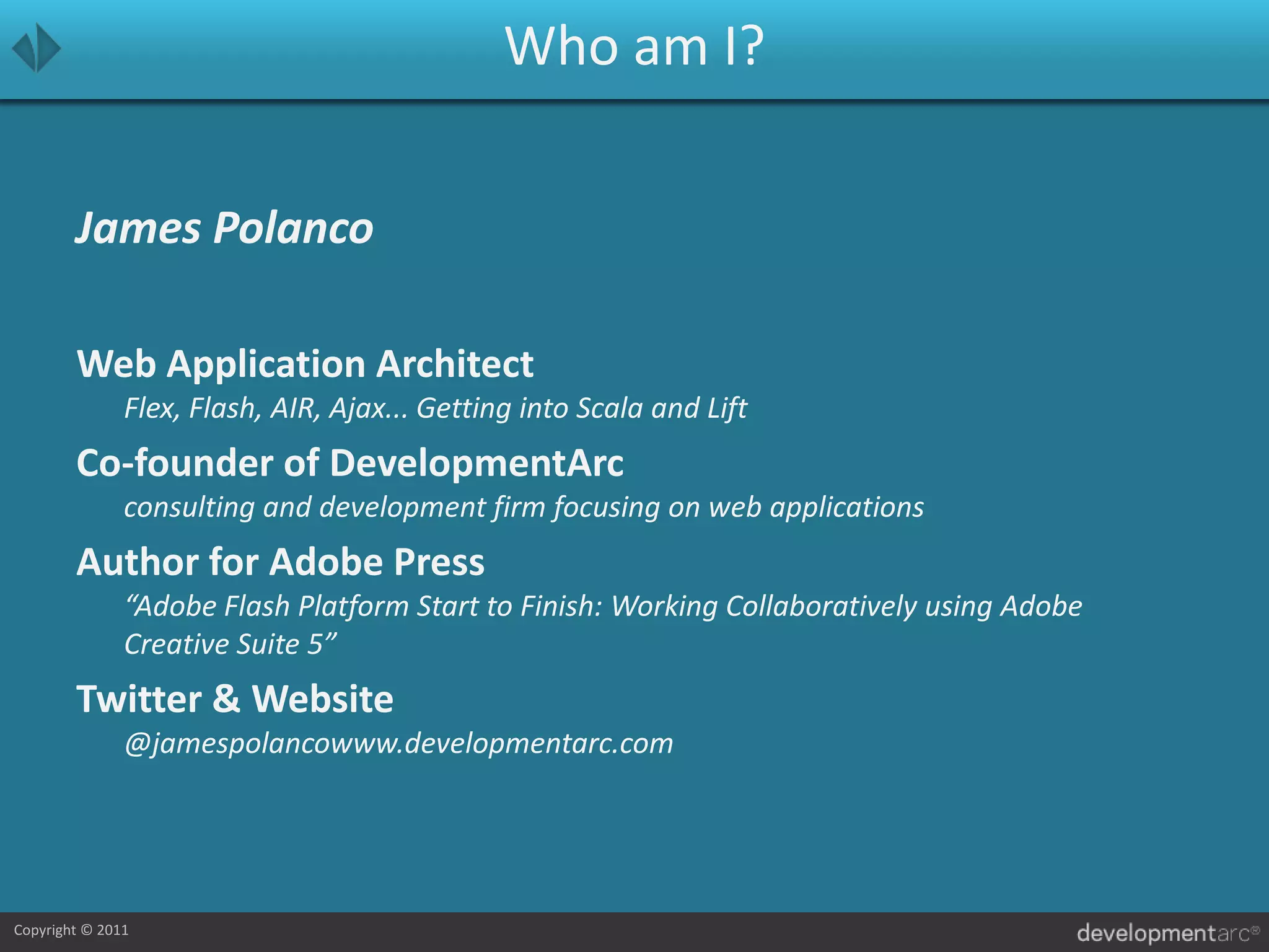 Who am I?James PolancoWeb Application ArchitectFlex, Flash, AIR, Ajax... Getting into Scala and LiftCo-founder of DevelopmentArcconsulting and development firm focusing on web applicationsAuthor for Adobe Press“Adobe Flash Platform Start to Finish: Working Collaboratively using Adobe Creative Suite 5”Twitter & Website@jamespolancowww.developmentarc.com