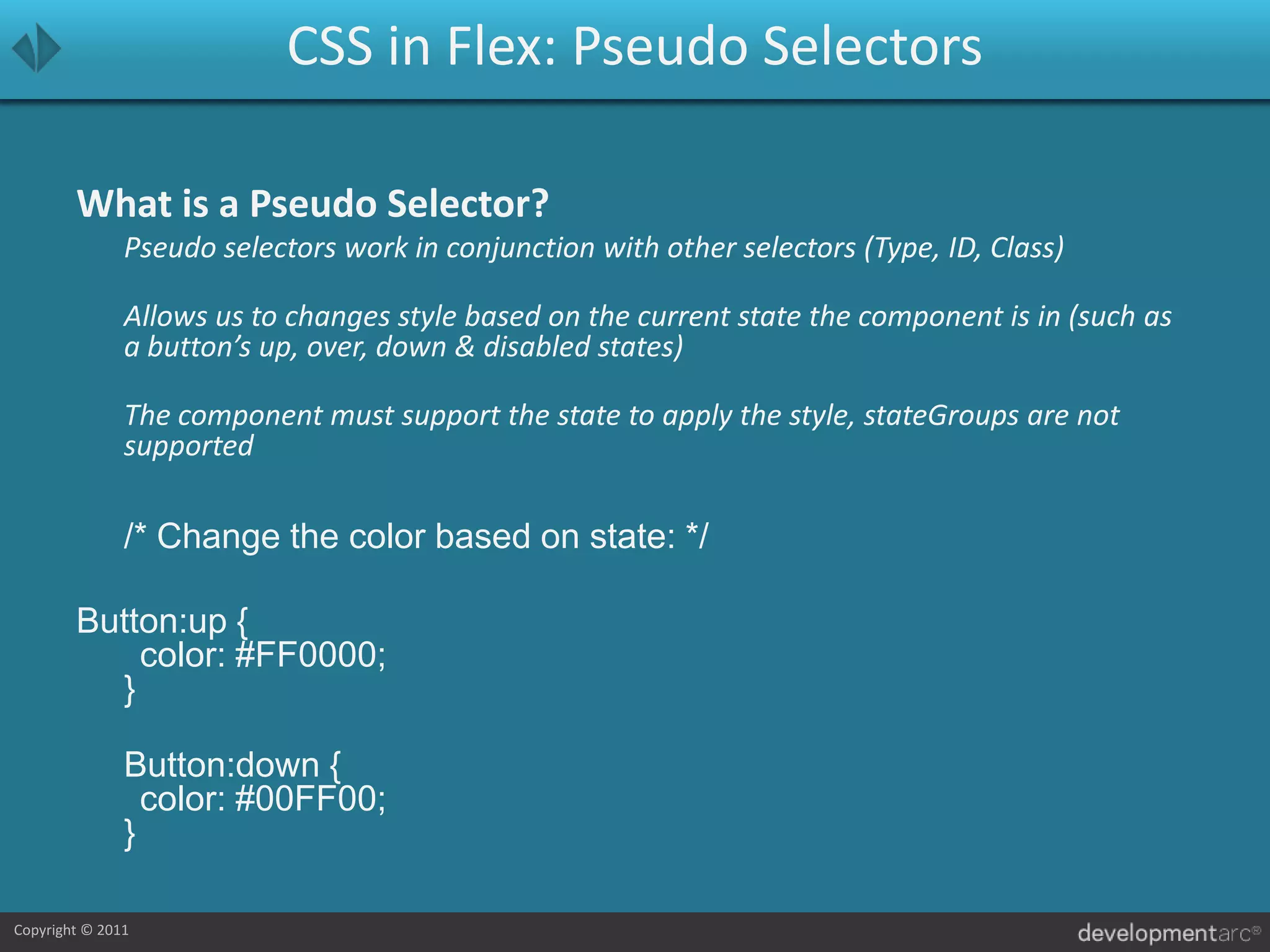 CSS in Flex: Pseudo SelectorsWhat is a Pseudo Selector?	Pseudo selectors work in conjunction with other selectors (Type, ID, Class)	Allows us to changes style based on the current state the component is in (such as a button’s up, over, down & disabled states)	The component must support the state to apply the style, stateGroups are not supported	/* Change the color based on state: */Button:up {	color: #FF0000;}Button:down {	color: #00FF00;}