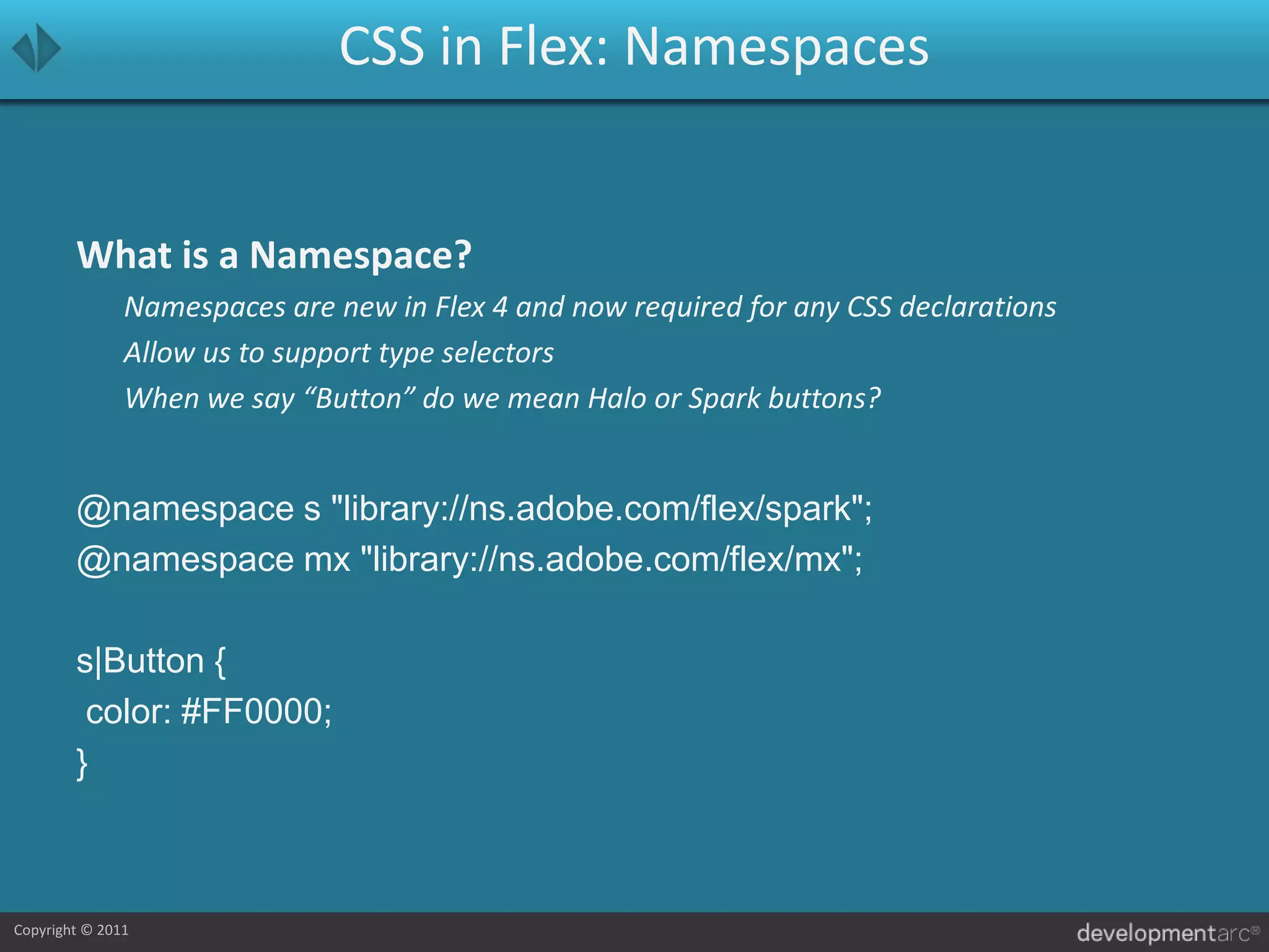 CSS in Flex: NamespacesWhat is a Namespace?	Namespaces are new in Flex 4 and now required for any CSS declarations	Allow us to support type selectors	When we say “Button” do we mean Halo or Spark buttons?@namespace s "library://ns.adobe.com/flex/spark";@namespace mx "library://ns.adobe.com/flex/mx";s|Button { color: #FF0000;}