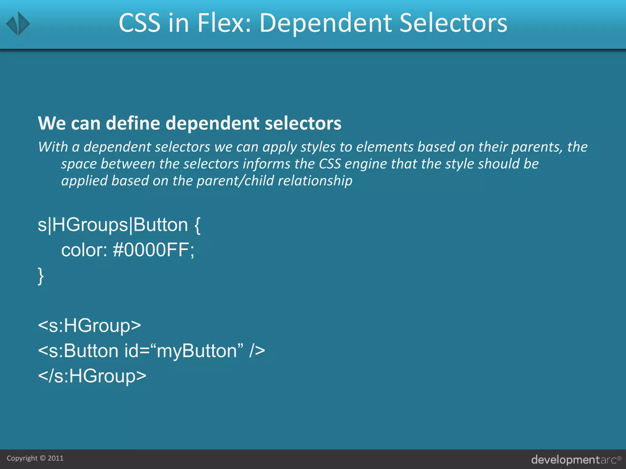 CSS in Flex: Dependent SelectorsWe can define dependent selectorsWith a dependent selectors we can apply styles to elements based on their parents, the space between the selectors informs the CSS engine that the style should be applied based on the parent/child relationships|HGroups|Button {	color: #0000FF;}<s:HGroup>	<s:Button id=“myButton” /></s:HGroup>