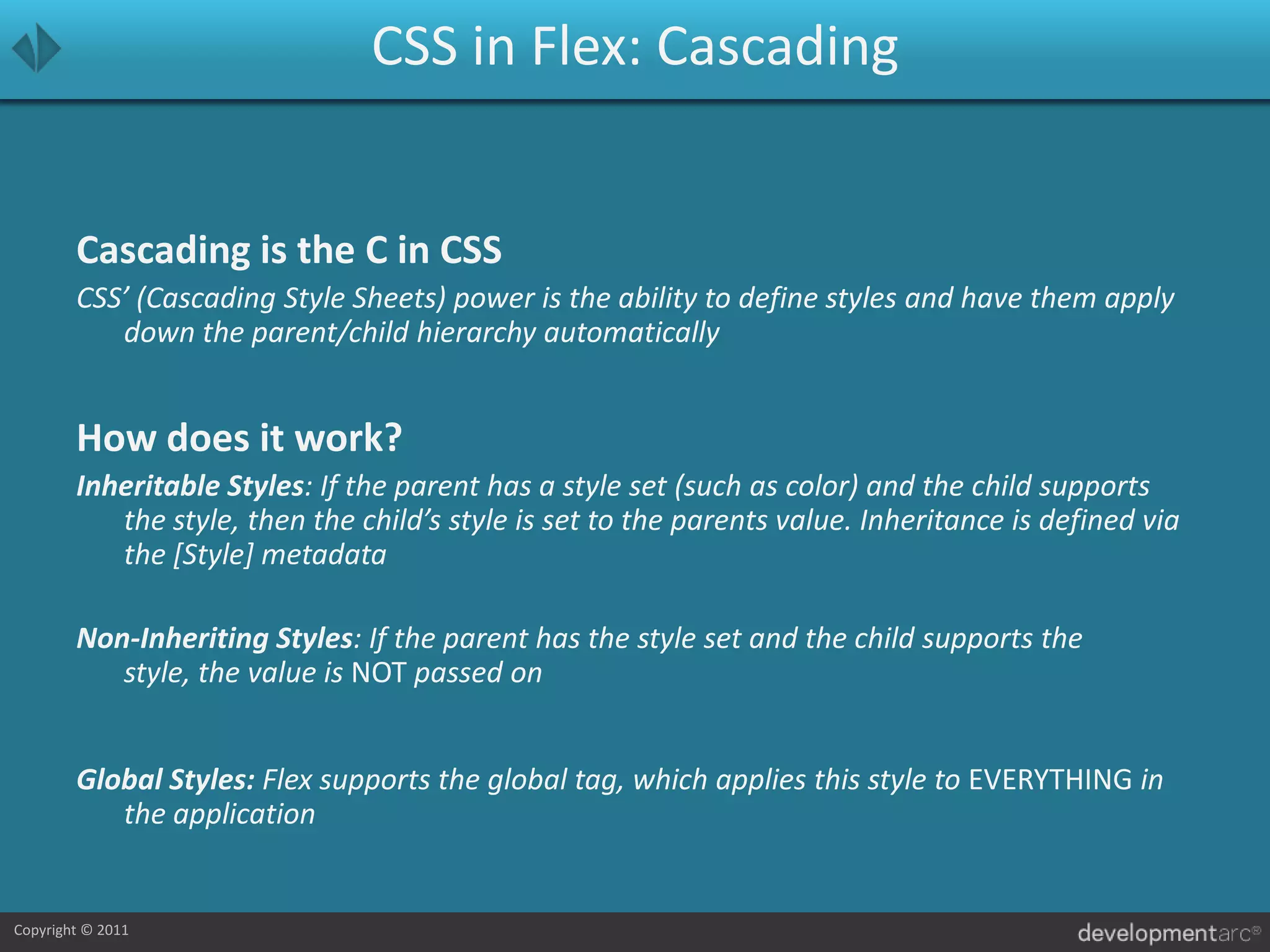 CSS in Flex: CascadingCascading is the C in CSSCSS’ (Cascading Style Sheets) power is the ability to define styles and have them apply down the parent/child hierarchy automaticallyHow does it work?Inheritable Styles: If the parent has a style set (such as color) and the child supports the style, then the child’s style is set to the parents value. Inheritance is defined via the [Style] metadataNon-Inheriting Styles: If the parent has the style set and the child supports the style, the value is NOT passed onGlobal Styles: Flex supports the global tag, which applies this style to EVERYTHING in the application