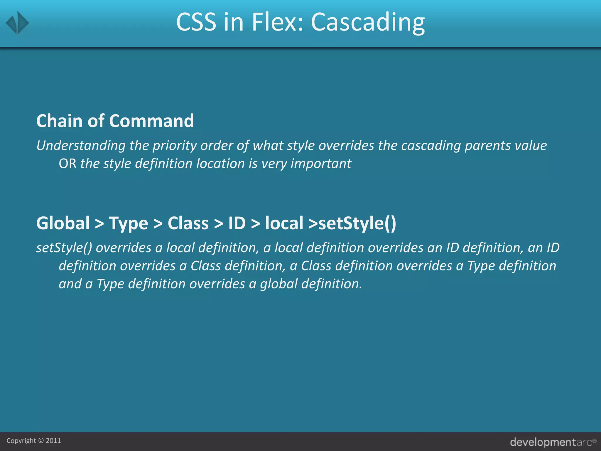 CSS in Flex: CascadingChain of CommandUnderstanding the priority order of what style overrides the cascading parents value OR the style definition location is very importantGlobal > Type > Class > ID > local > setStyle()setStyle() overrides a local definition, a local definition overrides an ID definition, an ID definition overrides a Class definition, a Class definition overrides a Type definition and a Type definition overrides a global definition.