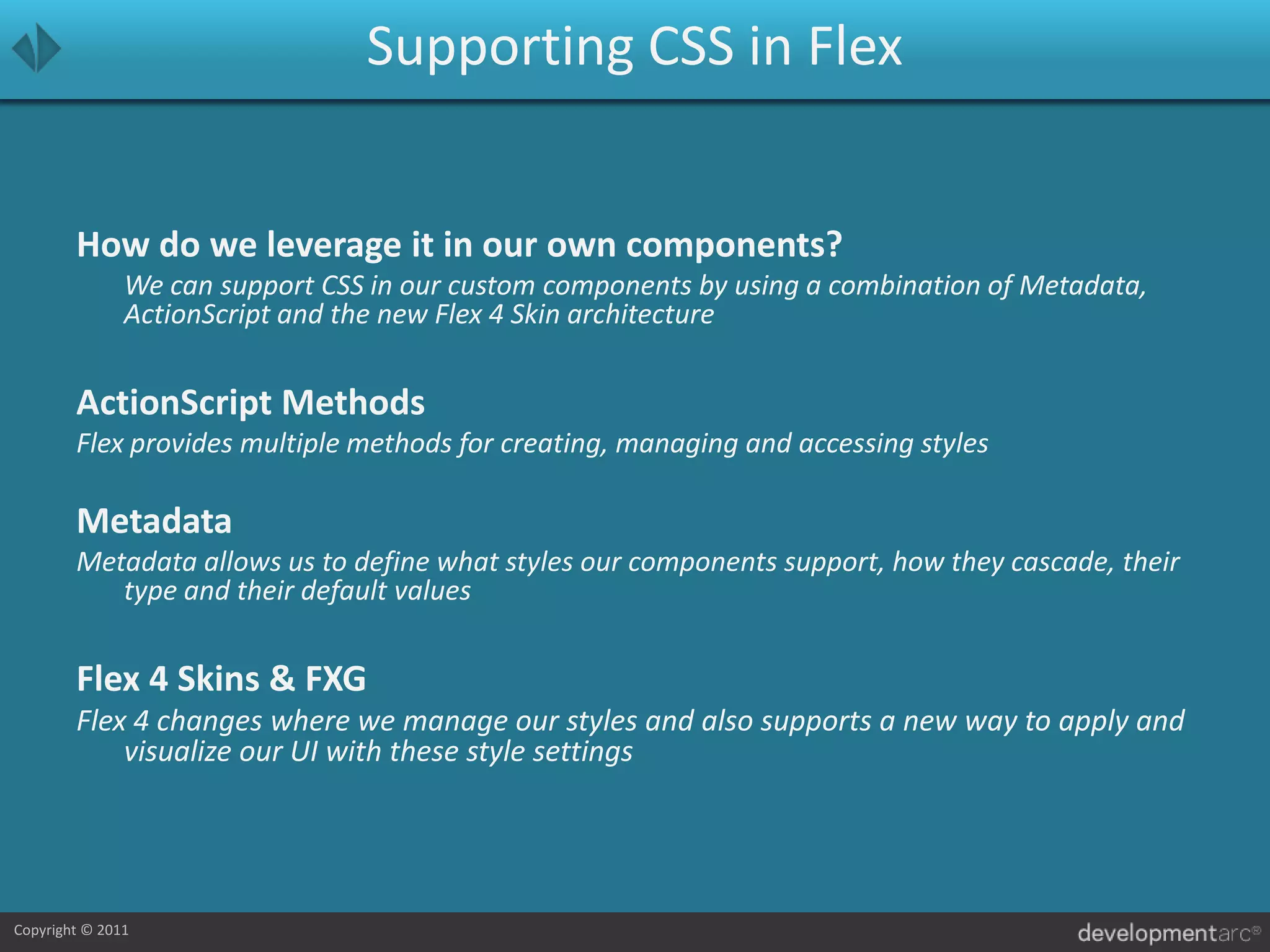 Supporting CSS in FlexHow do we leverage it in our own components?	We can support CSS in our custom components by using a combination of Metadata, ActionScript and the new Flex 4 Skin architectureActionScript MethodsFlex provides multiple methods for creating, managing and accessing stylesMetadataMetadata allows us to define what styles our components support, how they cascade, their type and their default values Flex 4 Skins & FXGFlex 4 changes where we manage our styles and also supports a new way to apply and visualize our UI with these style settings