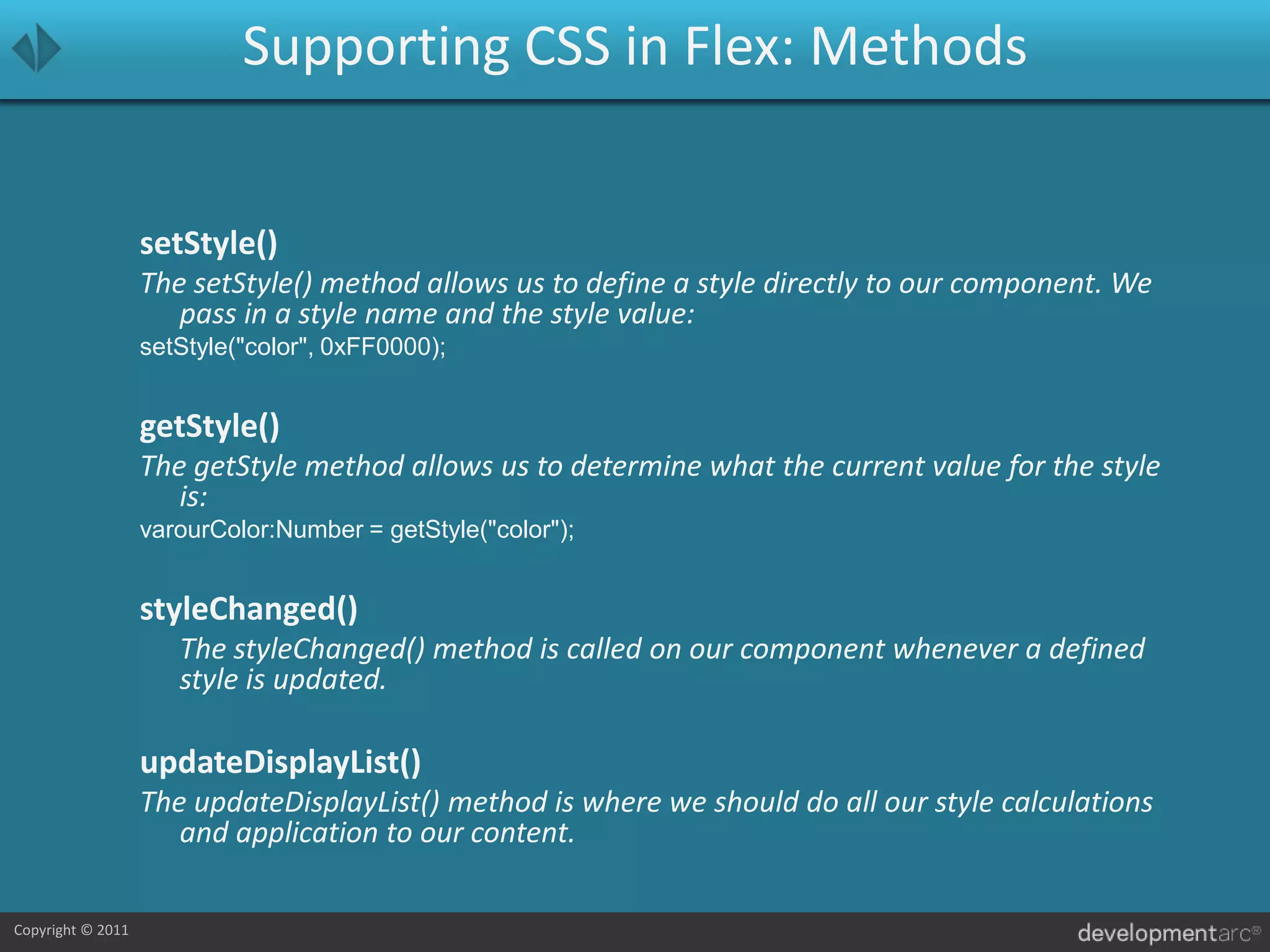 Supporting CSS in Flex: MethodssetStyle()The setStyle() method allows us to define a style directly to our component. We pass in a style name and the style value:setStyle("color", 0xFF0000);getStyle()The getStyle method allows us to determine what the current value for the style is:varourColor:Number = getStyle("color");styleChanged()	The styleChanged() method is called on our component whenever a defined style is updated.updateDisplayList()The updateDisplayList() method is where we should do all our style calculations and application to our content.