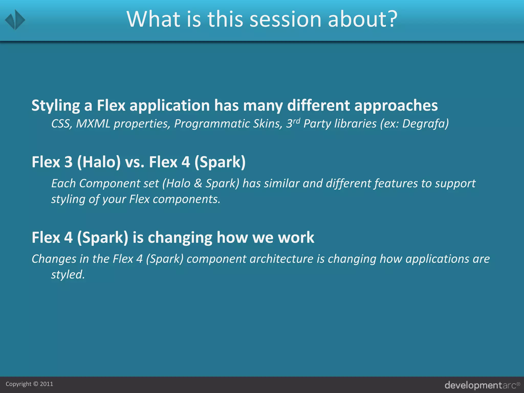 What is this session about?Styling a Flex application has many different approachesCSS, MXML properties, Programmatic Skins, 3rd Party libraries (ex: Degrafa)Flex 3 (Halo) vs. Flex 4 (Spark)	Each Component set (Halo & Spark) has similar and different features to support styling of your Flex components. Flex 4 (Spark) is changing how we workChanges in the Flex 4 (Spark) component architecture is changing how applications are styled.