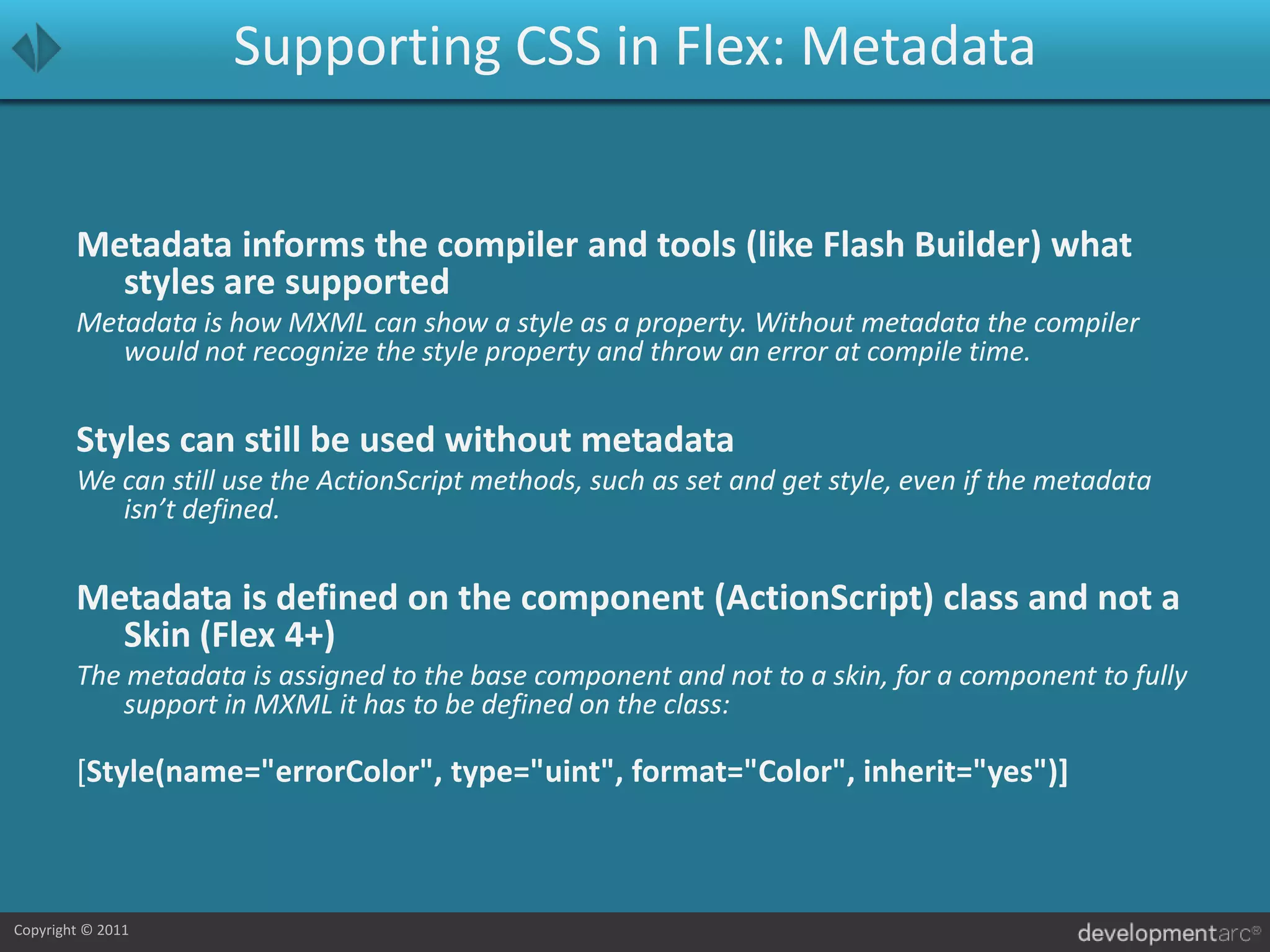 Supporting CSS in Flex: MetadataMetadata informs the compiler and tools (like Flash Builder) what styles are supportedMetadata is how MXML can show a style as a property. Without metadata the compiler would not recognize the style property and throw an error at compile time.Styles can still be used without metadataWe can still use the ActionScript methods, such as set and get style, even if the metadata isn’t defined.Metadata is defined on the component (ActionScript) class and not a Skin (Flex 4+)The metadata is assigned to the base component and not to a skin, for a component to fully support in MXML it has to be defined on the class:[Style(name="errorColor", type="uint", format="Color", inherit="yes")]