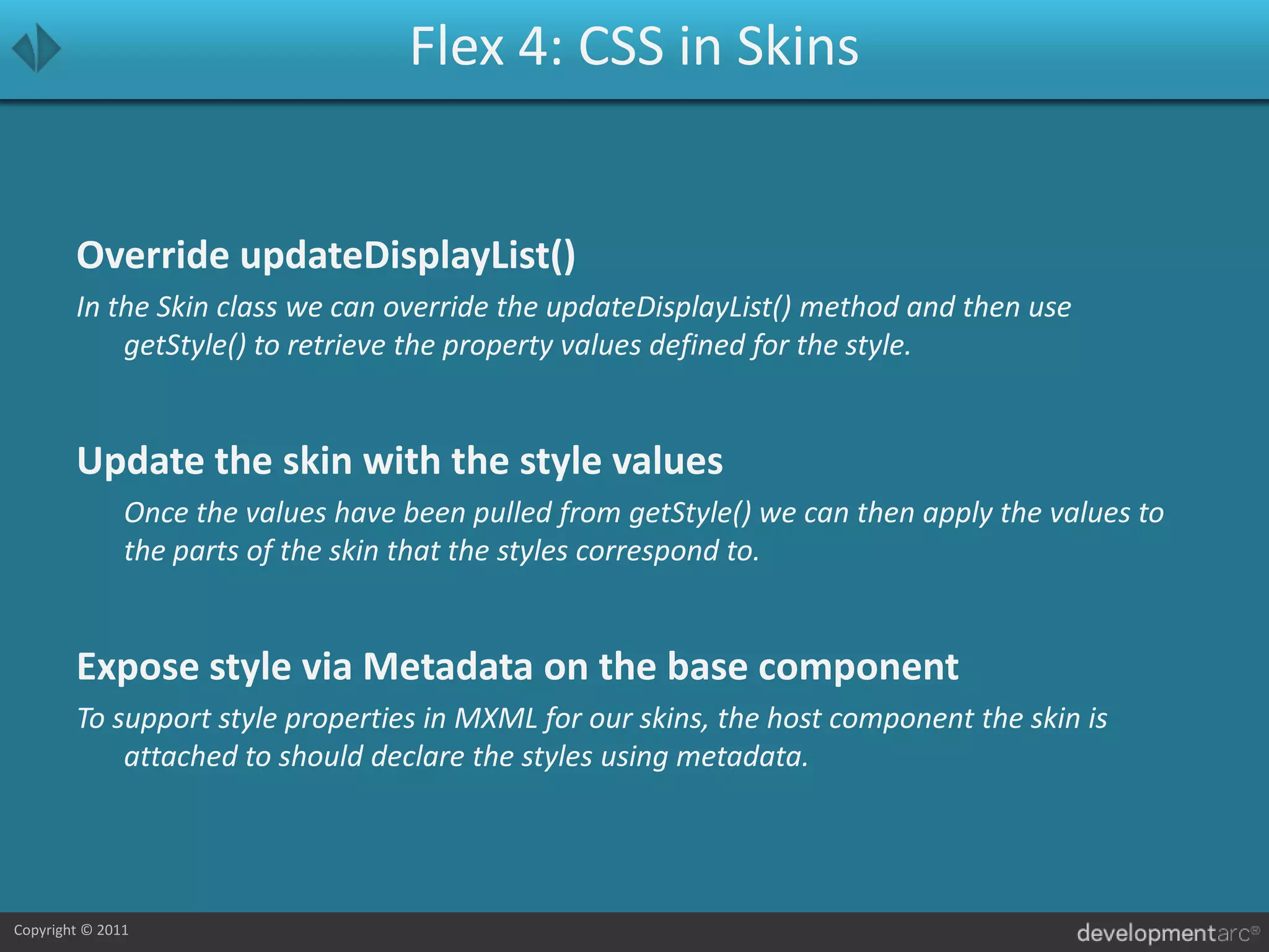 Flex 4: CSS in SkinsOverride updateDisplayList()In the Skin class we can override the updateDisplayList() method and then use getStyle() to retrieve the property values defined for the style.Update the skin with the style values	Once the values have been pulled from getStyle() we can then apply the values to the parts of the skin that the styles correspond to.Expose style via Metadata on the base componentTo support style properties in MXML for our skins, the host component the skin is attached to should declare the styles using metadata.