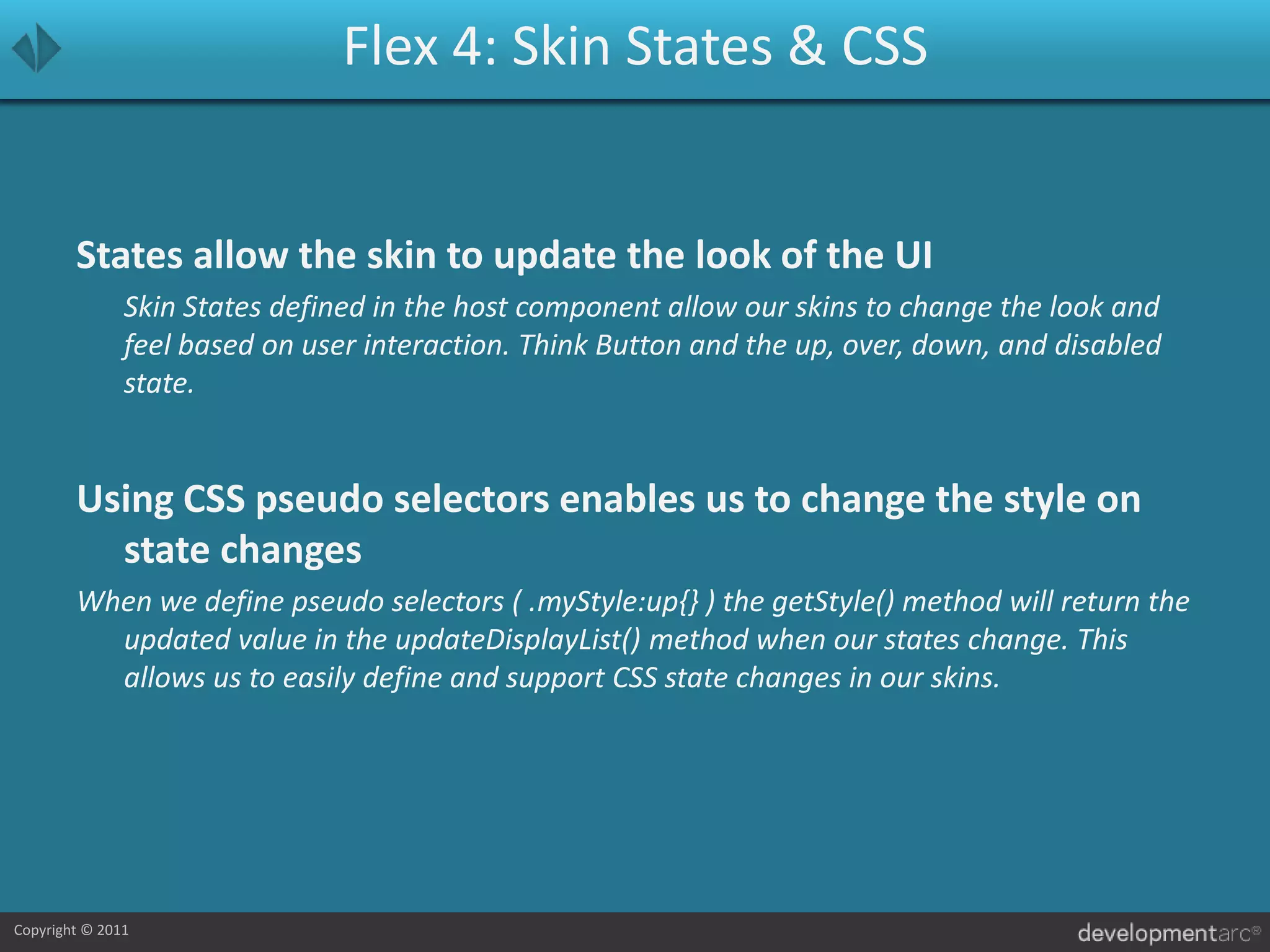 Flex 4: Skin States & CSSStates allow the skin to update the look of the UI	Skin States defined in the host component allow our skins to change the look and feel based on user interaction. Think Button and the up, over, down, and disabled state.Using CSS pseudo selectors enables us to change the style on state changesWhen we define pseudo selectors ( .myStyle:up{} ) the getStyle() method will return the updated value in the updateDisplayList() method when our states change. This allows us to easily define and support CSS state changes in our skins.