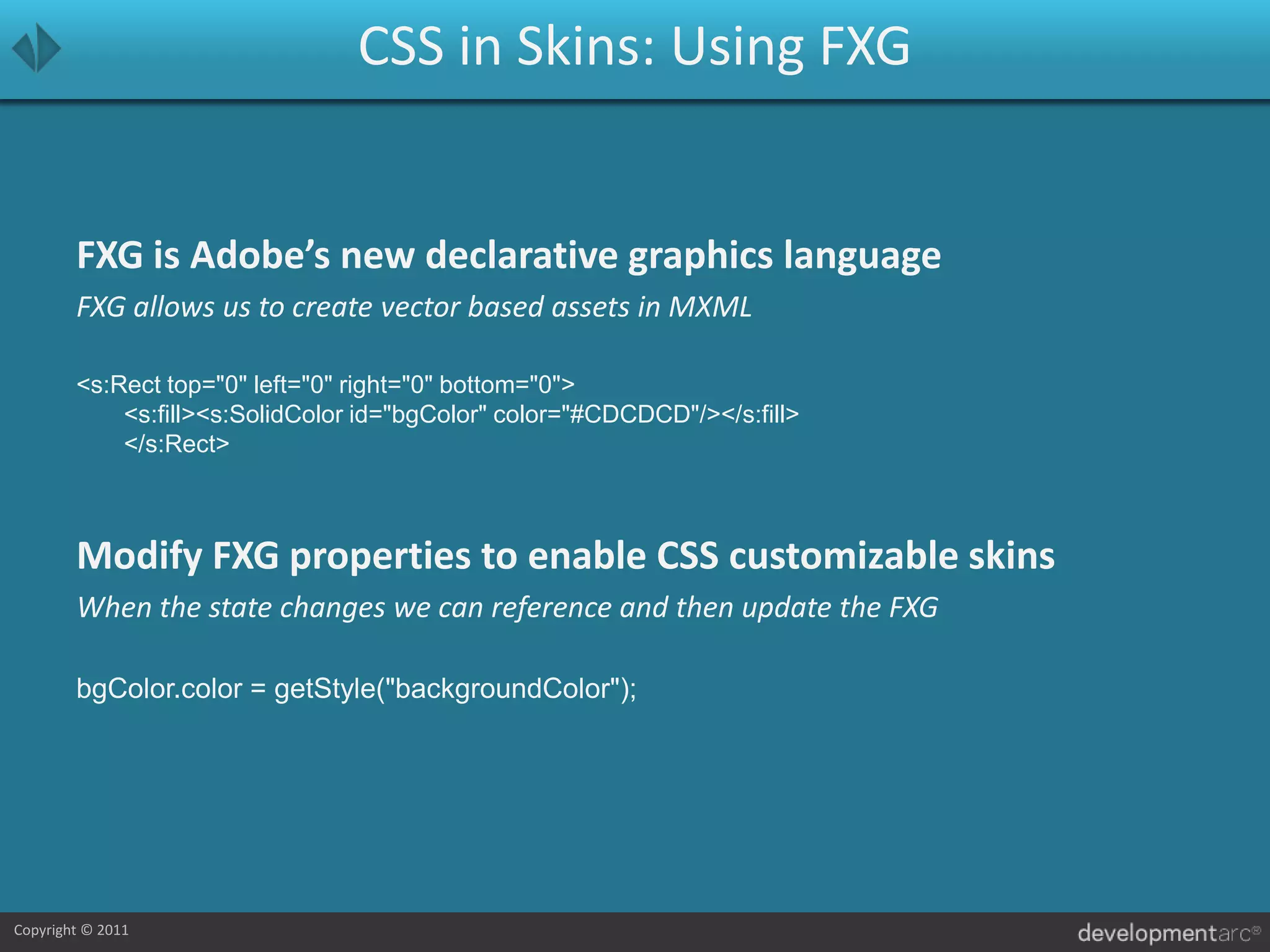 CSS in Skins: Using FXGFXG is Adobe’s new declarative graphics languageFXG allows us to create vector based assets in MXML<s:Rect top="0" left="0" right="0" bottom="0">			<s:fill><s:SolidColor id="bgColor" color="#CDCDCD"/></s:fill>		</s:Rect>Modify FXG properties to enable CSS customizable skinsWhen the state changes we can reference and then update the FXGbgColor.color = getStyle("backgroundColor");