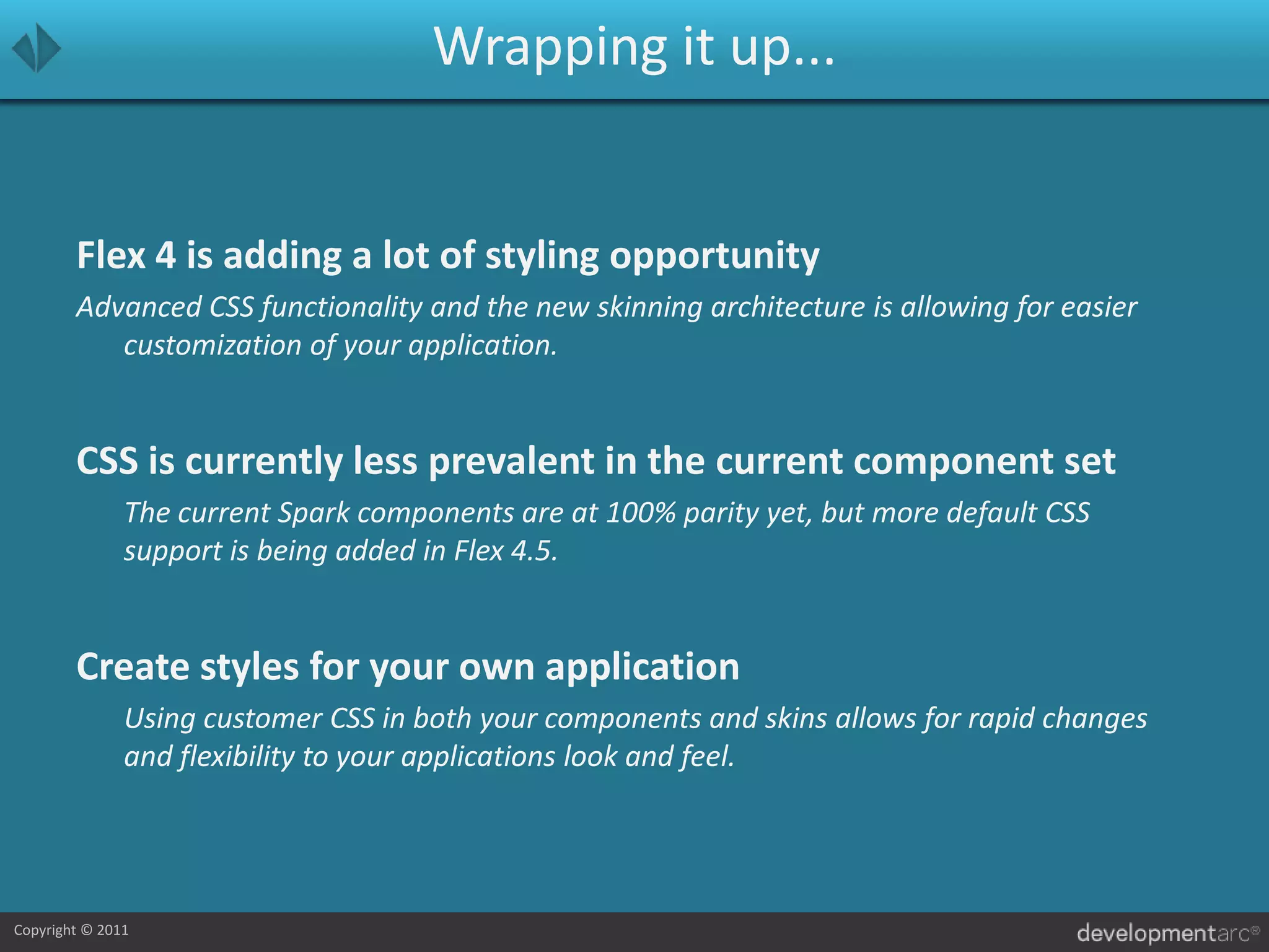 Wrapping it up...Flex 4 is adding a lot of styling opportunityAdvanced CSS functionality and the new skinning architecture is allowing for easier customization of your application.CSS is currently less prevalent in the current component set	The current Spark components are at 100% parity yet, but more default CSS support is being added in Flex 4.5.Create styles for your own application	Using customer CSS in both your components and skins allows for rapid changes and flexibility to your applications look and feel.