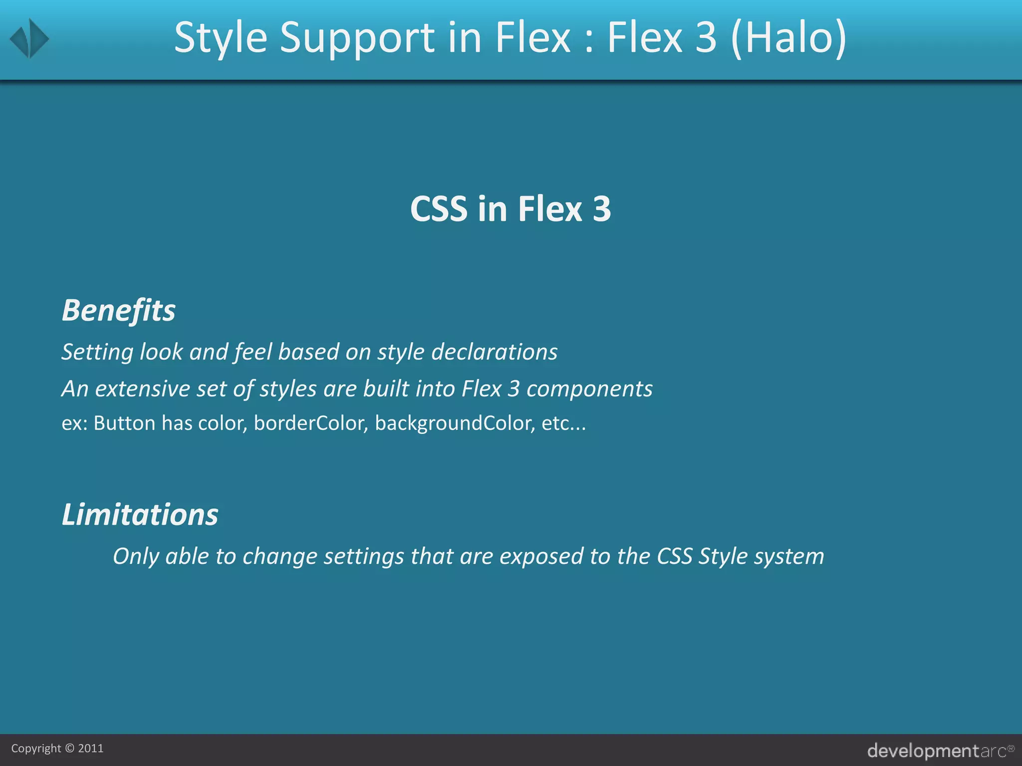 Style Support in Flex : Flex 3 (Halo)CSS in Flex 3BenefitsSetting look and feel based on style declarationsAn extensive set of styles are built into Flex 3 componentsex: Button has color, borderColor, backgroundColor, etc...LimitationsOnly able to change settings that are exposed to the CSS Style system 