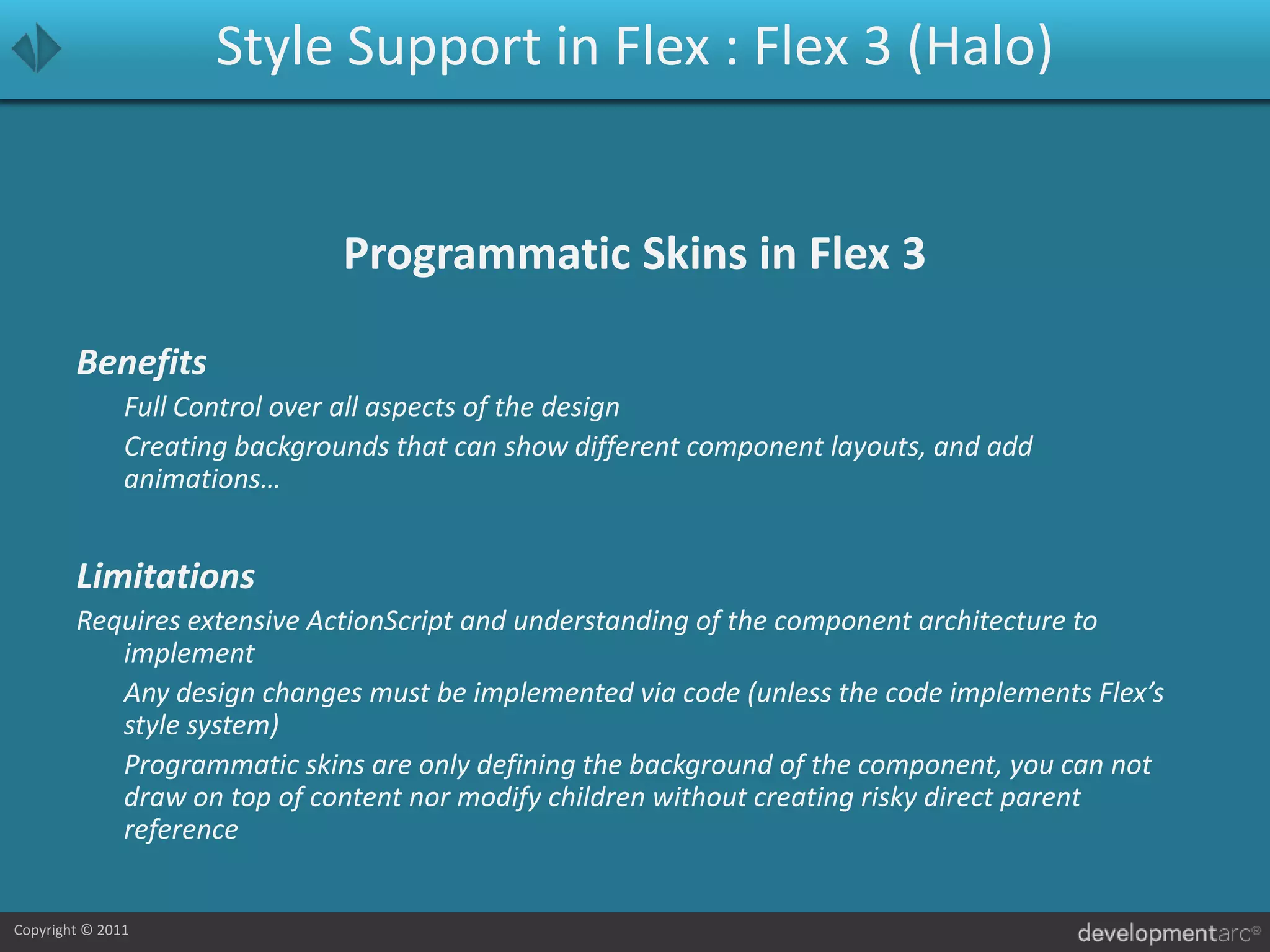 Style Support in Flex : Flex 3 (Halo)Programmatic Skins in Flex 3Benefits	Full Control over all aspects of the design	Creating backgrounds that can show different component layouts, and add animations…LimitationsRequires extensive ActionScript and understanding of the component architecture to implement	Any design changes must be implemented via code (unless the code implements Flex’s style system)	Programmatic skins are only defining the background of the component, you can not draw on top of content nor modify children without creating risky direct parent reference
