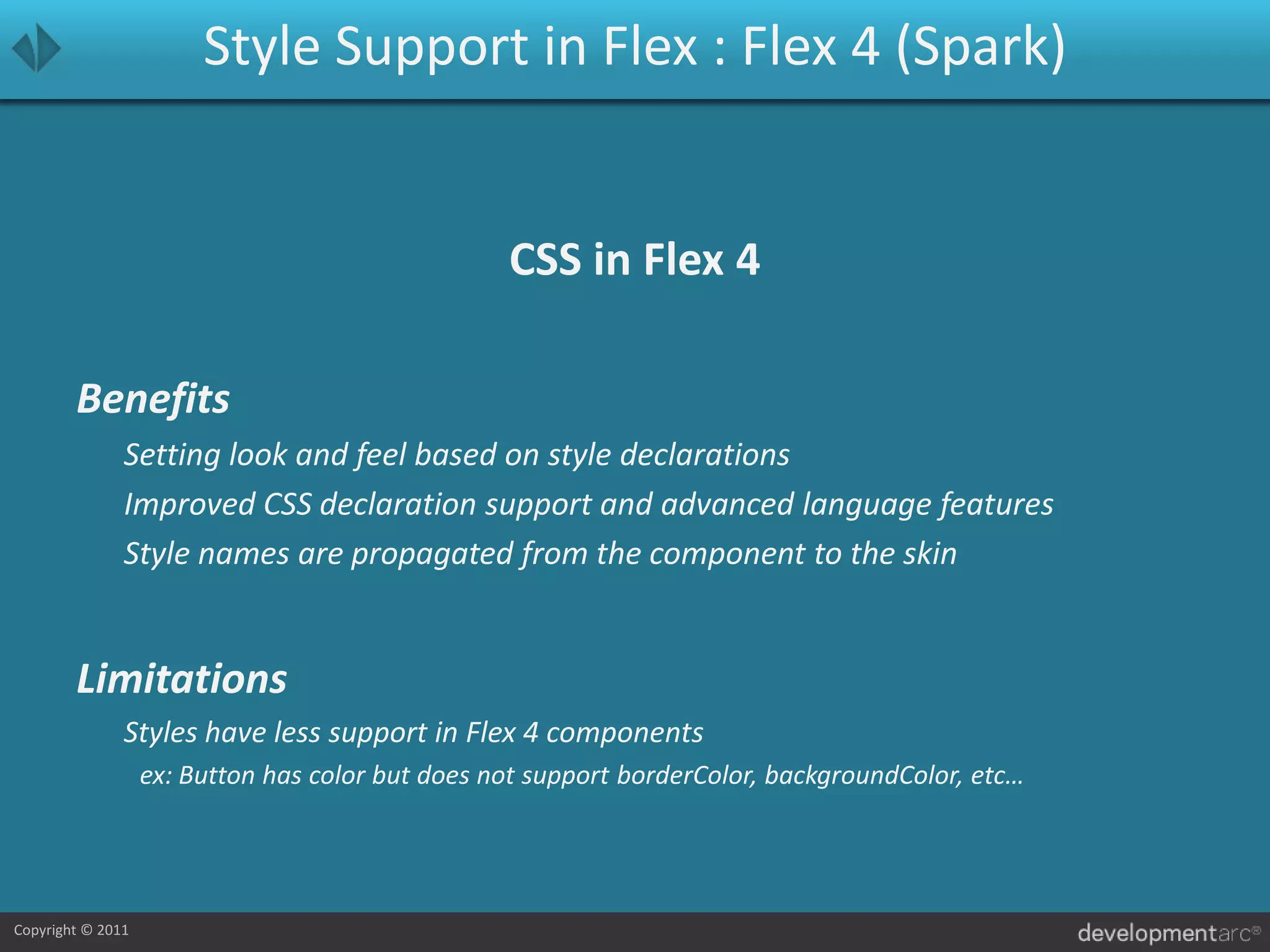 Style Support in Flex : Flex 4 (Spark)CSS in Flex 4Benefits	Setting look and feel based on style declarations	Improved CSS declaration support and advanced language features	Style names are propagated from the component to the skin Limitations	Styles have less support in Flex 4 components		ex: Button has color but does not support borderColor, backgroundColor, etc…