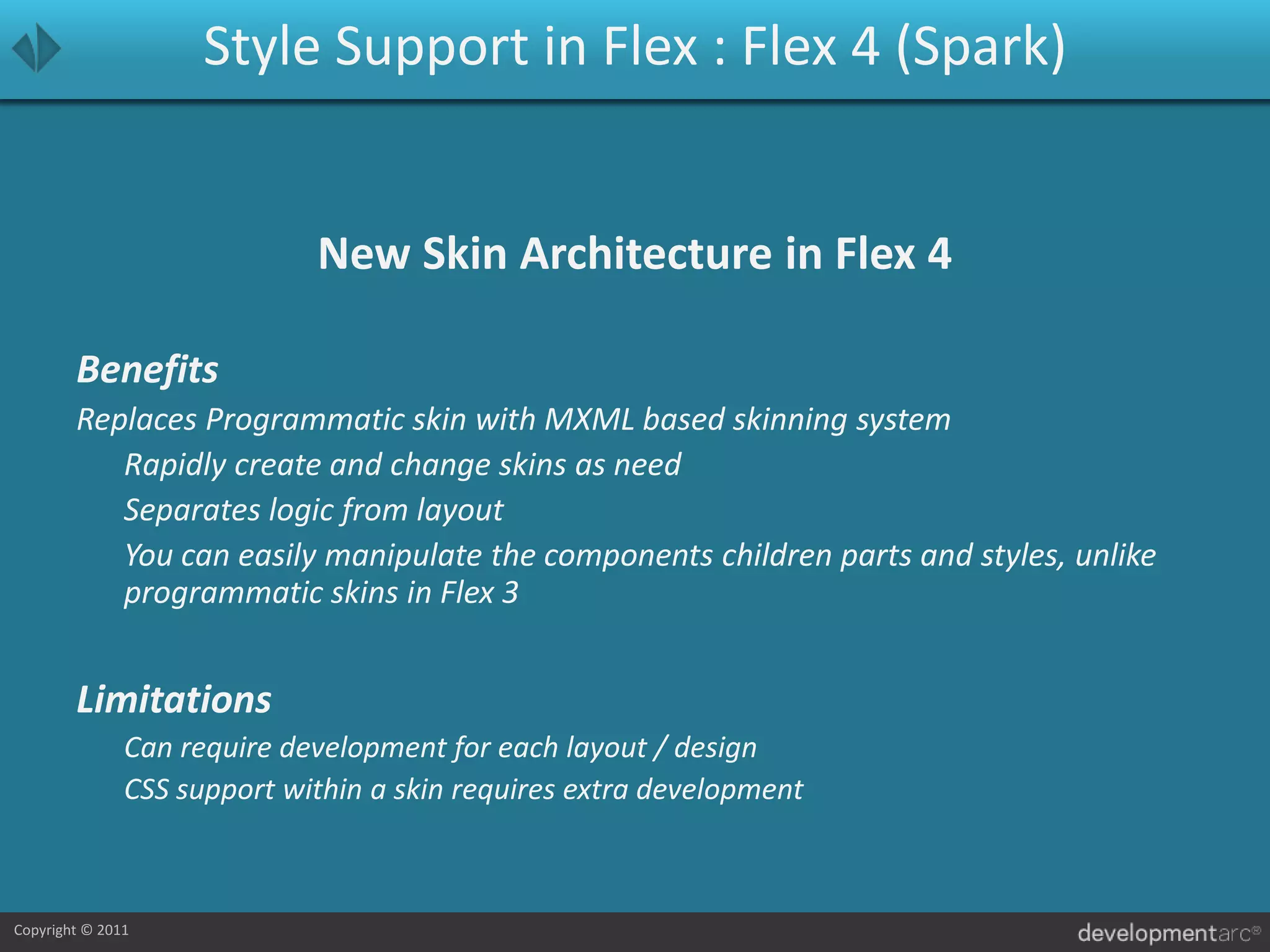 Style Support in Flex : Flex 4 (Spark)New Skin Architecture in Flex 4BenefitsReplaces Programmatic skin with MXML based skinning system	Rapidly create and change skins as need	Separates logic from layout	You can easily manipulate the components children parts and styles, unlike programmatic skins in Flex 3Limitations	Can require development for each layout / design	CSS support within a skin requires extra development