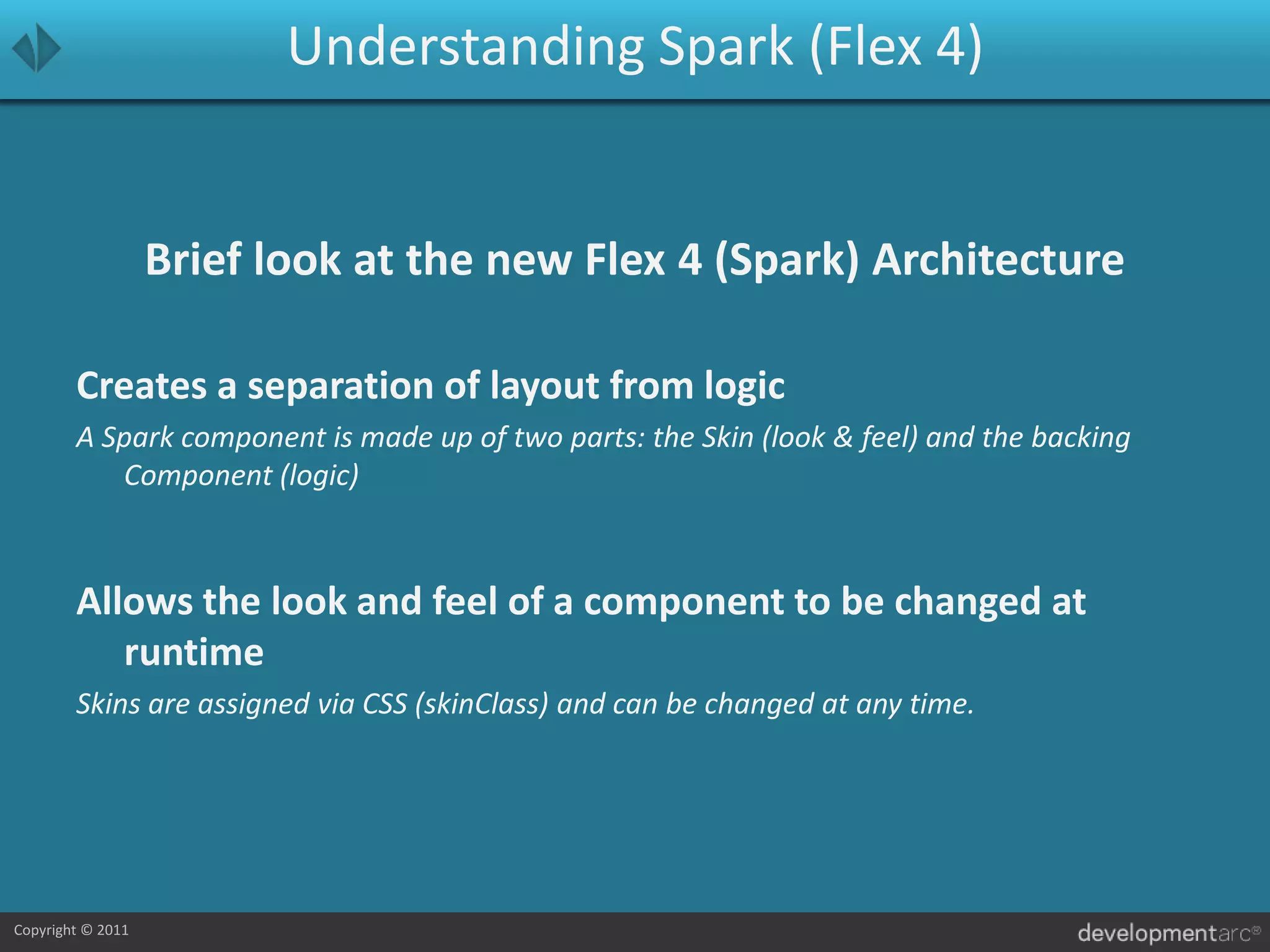 Understanding Spark (Flex 4)Brief look at the new Flex 4 (Spark) ArchitectureCreates a separation of layout from logicA Spark component is made up of two parts: the Skin (look & feel) and the backing Component (logic)Allows the look and feel of a component to be changed at runtimeSkins are assigned via CSS (skinClass) and can be changed at any time.