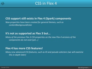 CSS in Flex 4CSS support still exists in Flex 4 (Spark) componentsNew properties have been created for general themes, such as contentBackgroundColorIt’s not as supported as Flex 3 but...Many of the previous Flex 3 CSS properties on the new Flex 4 versions of the components do not exist (yet...)Flex 4 has more CSS features!Many new advanced CSS features, such as ID and pseudo selectors (we will examine this in depth later)